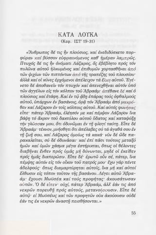 -:pw·ro~c; we; 1t'Y)rYl &xcx-rcmo-
oaouc; tm-re:Aoov [.LE-rcX 8tp-
- - -OU' XCXL OEU'tEpOV , we; paa~c;
-:.::;-:::we; xa£ Tijc; BaatAdac; -roo
:.-:a.( -r~[.L~v 'Exdvou 6 'Orroi:oc;
' rraon Tfi x-r(ae:~"».
-: .lip8oo6sov Xptanavou,6 onoio~
KATA AOYKA
(Ke:cp. Il:T' 19-31)
«11Y8pwrroc; oi Ttc; ~ll 7rAOuawc;, xed ivc:otouaxc:ro rrop-
cpupall xa( {3uaaoy c:ucppa£YOf.1.C:YOc; xae' ~f.l.ipav Aaf.1.7rpwc;.
Ihwxoc; oi nc; ~)) OliOf.l.aT£ JlaS'apoc;, oc; i{3i{3A'r;ro rrp6c; TOll
7!'UAW!.Ia aurou ~AXWf.l.iYoc; xa( im8Uf.1.Wll xopraa8ijllat arr6
TW!.I c/J!XlW).I TW).I 7r£1t'TO!.ITW).I arr6 rijc; rparriS'r;c; TOU 1t'AOua(ou·
aMa xa( o[ xuvc:c; ipxof.1.C:ll0£ arriAC:£XOll Ta tJLxr; auTOU .'Eyi-
l.IC:TO oi arroeavc:lv TOll 1t'TWXOY xa( arrc:vc:x8fivat aUTO)) urr6
TW).I ayyiAWll de; TOll XOA1t'Oll TOU 'A{3paaf.1.. anteave: oi xa( 6
rrJLouawc; xa( iTacpr;. Ka( iv rc;:J ~on irrapac; roue; dcp8aAf.1.ouc;
auTOU, urrapxwv ill {3aaavO£c;, op~ TOll 'A{3paaf.1. arr6 f.1.axp6-
8c:v xa(JlaS'apoY iv Toic; XOA1t'O£c; aUTOU. Ka( aurae; (/)Wll~aac;
c:lrrc:· rrarc:p 'A{3paaf.1., iAir;a6v f.l.C: xa( rrif.1.c/JOY JlaS'apov iva
{3ac/Jv TO axpoll TOU oaXTUAOU aUTOU uoaroc; xa( xaracfJusv
T~)) yJLwaaaY f.l.OU, OT£ 00Ul1Wf.1.a£ iv T'fj cpJLoy( TaUT'{]. Elrrc: oi
'A{3paaf.1.. TiX!.IOll,f.l.ll~aer;n OT£ arriJLa{3c:c; au Ta ayaea aou ill
T'fj S"w!f aou, xa( JlaS'apoc; Of.l.O(wc; Ta xaxa· ).IU).I oi woe: rra-
paxaJLc:iTa£, au oi OOU).I(XOa£' xa( irr( mxm TOUTO£c; f.l.C:Tasu
~f.l.Wll xa( Uf.l.Wll xaaf.1.a f.l.iya iar~p!XTa£, orrwc; o[ 8iAOYTc:c;
ota{3ijvm tvec:v rrp6c; Vf.l.iic; fl.~ ouvwvra£, f.l.r;oi oE ixc:i8c:v
rrp6c; ~f.l.iic; owrrc:pwmv. Elrrc: oi· ipwrw OV!.I ai, rrarc:p, rva
rrif.l.c/Jr;c; aur6v de; r6v olxov rou rrarp6c; f.1.ou· txw yap rrivrc:
aoc:JLcpouc;· orrwc; 0Wf.1.aprupr;ra£ aUTOtc;, £'ya fl.~ xa( aUTO(
tJL8waw de; r6rrov rourov rijc; {3aaavou. Jliyc:t aurw 'A{3pa-
ci'f.1. · txoum Mwuaia xa( roue; rrpocp~rac; · axouaarwaav
aurwv. '0 oi c:lrrc:v· oux{, rrarc:p 'A{3paaf.1., aM' iav nc; arr6
Yc:xpwv rropw8fj rrp6c; aurouc;, f.l.C:Tal.IO~OOU0£).1. Elrrc: oi
aurc;:;· d Mwuaiwc; xa( TW).I rrpocpr;rwv oux axououa£!.1 ouoi
iav nc; ix vc:xpwv avaarfj rrc:we~aovrat .»
55
 