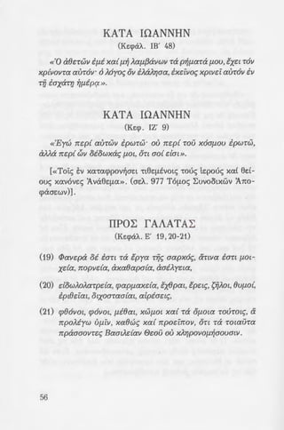 KATA IOANNHN
(Ke:cpaA.. IB' 48)
«'0 cdkrwv if.li xa{ f.l~ Aaf.Lf3avwv Ta P~f.LaTa f.LOU, tx~t TO))
xp{vovra auT6v· 6 Myo~ ov i).a).>]aa, ix~ivo~ xptvci avT6v iv
Tfi iaxara ~f.Lipq. ».
KATA IOANNHN
(Ke:cp. IZ' 9)
«'Eyu'J rr~p{ auTW)) ipWTW" ov rr~p{ TOV x6af.LOU ipwTW,
a).).a rr~p{ c:>v oiowxa~ f-LO£, OTt ao{ dat ».
(«Toi:c:; E:v xcx-cacppov~ae:t -ct6EflEVOt<; -cove; te:pouc:; xcx£ 6e:£-
ouc:; xcxvove:c:; :Avci6q.w». (ae:A.. 977 TOflO<; ~UVOOtXWV :A.no-
cpaae:wv)] .
IIPOL fAAATAL
(Ke:cpaA.. E' 19, 20-21)
(19) rJ>av~pa 0£ iart TcX €pya Tij~ aapxo~, aTtVa ian f.LOl-
xda, rropvda, axaeapa{a, aai).y~ta,
(20) dow).o).aTpda, cpapf.Laxda, tx8pat, tp~t~, srjAOt, 8Uf.LO{,
ipt8~iat, otxoaTaa{at, a[pia~t~,
(21) cp86vot, cp6vot, f.Li8at, XWf.LOl xa{ Ta Of-LOla TOUTOl~, a
rrpoMyw Vf.LiV, xaeu'J~ xa{ rrpodrrov, OTt Ta TOtaUTa
rrpaaaovT~~ BaatAdav e~ov ov XA>]pOVOf.L~aouaw.
56
B' KA80AIKH E:
(Ke:<,Jcxi .
(10) 'Hs~t oi ~ ~f.Lipa Kup
ovpavo{ POlS)]00)) naps)
f.L~Va ).u8~aovTat, %a! •
xa~a~Tat .
(11) TouTwv ouv rravTwv i.uc
uwx~ iv ay{w~ avaa7pc
(12) IIpoaooxwvTa~ xa{ a;:
TOU e~ov ~f.Lipa~, 0!. i
vTat xa{ aTotxda %aUG(
'EyivovTo oi xa{ cf;w~
uf.Liv taovTat cf;wooo!od
a[pia~t~ arrw).dac; %a.
arrOT)]V apVOUf.L~VO! i;:a
).~wv.
 