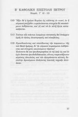 _-:-au x6af1ov ipwrw,
: -:ouc; te:pous xcx£ ee:t-
~o; 2:uvootxwv 'Ano-
· -:-a of1ota rovrot~, &
~!-:ov, OTt ra rotaura
-oo ;.-./.:r;povof1~aovaw.
B' KA80AIKH EITILTOAH ITETPOY
CKe:cpat... r ' 10- 12)
(10) "Hset oi ~ ~flipa Kvp{ov w~ XAbr:rr;~ iv vvxr{, iv ~
oupavo{ pmf;r;o6v nape).euaovrat arotxei:a oi xavaov-
f1eva ).u8~aovrat, xa{ yij xa{ ra iv aurfi tpya xara-
xa~aerat.
(11) Tovrwv ovv navrwv AVO{livwv noranov~ oei: unapxew
Vf1ii~ iv ay{m~ avaarpocpai:~ xa{ euae{3dat~.
(12) IIpoaooxwvra~ xa{ anevoovra~ r~v napova{av ri7~
rou 6wu ~f1ipa~, Ot' Yjv oupavo{ nvpOUf1eVOt AU8~ao­
VTat xa{ arotxei:a xavaovf1eva r~xerm!
'Eyivovro oi xa{ cfJevoonpocpilrat iv r0 Aa0 w~ xa{ iv
UfllV taovrm cfJwoootoaaxaAot, o!rtve~ napetaasovmv
alpiaet~ anw).da~ xa{ r6v ayopaaavra aurov~ oe-
an6rr;v apvOUf1eVOt inayovre~ £auroi:~ raxtx~v anw-
Aetav.
57
 