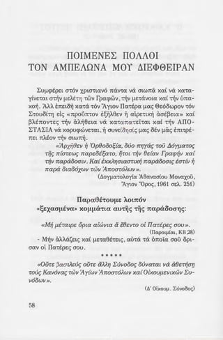 IIOIMENEL: IIOAAOI
TON AMIIEAONA MOY ~IE<l>8EIPAN
~Ufl(j)EpE~ a-rov XPLa'!~avo Tiav-ra va a~W1tCx xa[ va xa-ra-
y(VE'!<XL a-djv flEA.t'!YJ -rwv fpacpwv ,Tijv flE-ravo~a xa£ Tijv Lma-
xo~. 'AA'A ETIE~o~ xa-ra -rov 'Aywv IIa-rtpa fl<XS E>zoowpov -rov
~'!OUOl'!Yj de; «1tpOU7t'!OV ES~A8Ev ~ atpz-r~x~ aatpz~a» xa£
PAtTiov-rzc; -r~v aA~8zw v<X xa-ra1ta-rz"L-ra~ xa£ -r~v AIIO-
~TA~IA v<X xopucpwvz-rm ,~ auvdoYja£c; fl<XS otv flCxS tm-rpt-
TIE~ 11:Atov Tijv a~w1t~.
«'Apxi;8~v ~ 'Op8ooos{a, ouo rrYJyac; roiJ .t16yf1aroc;
r~c; rr{ar~wc; rrap~oisaro, ~Tot r~v 8dav Fpacp~v xa{
r~v rrapaooalll. Ka{ ixxAYJmaartx~ rrapaoomc; iar{v ~
rrapa otao6xwv rwv 'Arroar6Awv ».
(doyfla·rot..oy(a :A8avaa(ou Movaxou ,
'1ywv "Opoc;, 1961 azt... 251)
llapa6i·rou~e: AOl7tOV
«l;e:xao-~iva» xo~~(hta autij<; tij<; 7tapaooo-"fj<;:
«M~ {liTatp~ opta alwvla & te~vTO o[ IIarip~c; aOU».
(IIapoqlku, KB ,28)
- M~v cXAAai;;z~c; xa[ flE'!a8t-rz~c;. au-ra -r<X OTIOL<X aou op~­
aav ot Ila-rtpzc; aou.
* * * * *
«OUT~ {3aatA~uc; OUT~ tXMYj l:uvoooc; ouvaTat va ae~r~ar;
roue; Kav6vac; TWll 'Ay{wv 'ArroaTOAWll xa{ OlxOUfl~lllXWlll:U­
liOOWll ».
(/'J.' mxoufl . L:uvoooc;)
«'Hf1£i.c; roue; e~a{lou; 7i,; .E
roue; opouc; TWll IIaripwv cpui.a-:
liTac; T{ ~ acpalpOUliTac; iY. ~; ir.
«M~ xalliOTO(.l{av xa{ ixcpa(o
{3oiJc; iv ~{liv x~xparYJxu{ac; au;~r;
iv rif Ka8oAtxiJ xa{ Arroaroi.!Xi.
ae~xYJv our~ f1dwatv imOix~a.
oc; {1~Tar{8Yjatll opta IIaripw'.l
«El r{c; rrapaooalll 'ExY..i.rja!ac
ae~r~ avae~{la rp{c;» .
«Ilac; 6 Aiywv rrapa ra o!cr.1
xav liYJOT~U{I xav rrap8~v~U'{j r. .
r~ur;, }.uxoc; ao{ cpwvia8c,; iv :;:-pq
rwv xar~pyas6f1~voc;».
«'Eav ~fl~l.c;, ~ Jlyydoc; i; o
rrap o dJYJYY~Ataaf1~ea Vfl!v a-,...
t '·
***X
«Toi.c; iv xaracppov~a~! -:!8::
ouc; Kav6vac; rwv 'I~pwv IIa-:::a
'ExxAYJa{av urr~p~tooiJm r.a! i5i:r
XOOflOVll<~c;. rrp6c; 8dav 6owouo
(B' 'tOfloc; L:• vo&x -
 