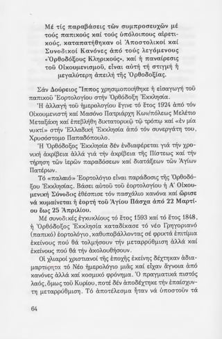 Mt ·de; 1t<X(Hx~acrEtS "twv cru~7tpocrwxwv ~t
"tOUS 1ta:mxouc; xa:( "tOUS im6AOl1tOUS a:tpE"tl-
xouc;, X<X"t<X1W"t~(hjX<XV Ot 'A1tOCJ"tOAlXOL xa:(
1:uvootxo( Ka:vovEc; a1t6 "tous A.qo~Evous
<<'Op8oo6~ouc; KAYjptxouc;>>, xa:( ~ 7ta:va:(pEcrtc;
'tOO OLxou~Evtcr~oo, dvm mh~ "t~ CJ"tty~~ ~
~Eya:A.U"tEPYJ a7tEtA~ 'liS 'Opeooo~(a:c;.
1:av LloupEwc; "I1t1wc; XPYJatf1onm~eYJxE ~ daa:ywn -rou
na:mxou 'Eop-roA.oy(ou a~v 'OpeooosYJ 'ExxAYJa(a:.
'H aAA.a:n -rou ~~EpoA.oy(ou E:ytvE -ro hoc; 1924 ana -rov
otxou~Evw~ xa:( Ma:aovo IIa:-rptapxYJ Kwv/noAEwc; MEA.t-rw
ME-ra:!;axYJ xa:( E:nE~A.~e'Yl otx-ra:-roptx0 •0 -rpomp xa:( «Ev ~(a:
VUX"tl» a~v 'EA.A.a:otx~ 'ExXAYjOL<X ana -rov auvEpya-rYj "tOU,
Xpucromo~o Ila:na:oonouA.o.
'H 'Opeooo!;oc; 'ExXAYja(a: OEV E:vota:q>EpE"ta:t yta ~v xpo-
VlX~ axp(~El(X aAAa yta ~v axpt~El(X "tljc; IILa-rEwc; xa:( ~v
~pYja'Yj "tWV tEpwv na:pa:ooaEWV xa:( Ota:"taSEWV "tWV 1y(wv
Ila:-rtpwv.
To «na:A.mo» 'Eop-roA6yto dvm na:paooatc; "tljc; 'Opeooo-
!;ou 'ExxAYJa(a:c;. BaaEt a:u-rou -rou top-roA.oy(ou ~ A' OLxou-
~Evtx~ 1:uvoooc; tetamaE -rov na:crxaA.to xa:vova: xa:( wptcrE
va XU~(XLVE"t(Xl ~ EOp"t~ 'tOO 'Ay(ou II«crxa: U1t0 22 Ma:p"tl-
ou ewe; 25 'A1tptA(ou.
Mt avvootxtc; E:yxuxA.(ouc; -ro hoc; 1593 xa:( -ro E:-roc; 1848,
~ 'Opeooo!;oc; 'ExxAYJata: xa:-ra:o(xa:crE -ro vto fpYJyopta:vo
(na:mxo) top-roMyw, xa:euno~Ct.AA.ov-ra:c; at cpptx"ta E:m-r(~ta:
E:xdvouc; nou ea "tOAfl~aovv "t~V ~E-ra:ppue~ta'Yj aAAa xa:(
E:xdvouc; nou ea ~v axoA.oue~crouv.
ot XAta:po( XPLCJ"tl<XVOL "tljc; E:noxlic; EXELVYj<:; OEX"tYJX<XV aota:-
~a:p-rupYj"t<X -ro Nto ~~EpoMyw ~t&c; xa:( dxa:v ayvow ana
X<XVOVE<:; aAAa xa:( xoa~tXO q>pOVYj~<X. '0 npa:y~a:-rtxa ma-roc;
A.a:oc;, OflW<:; -rou Kup(ou, no-rt otv cmootx-rYJXE ~v E:na:£axuv-
'Yl flE"t<Xppueflta'Yj. To a1tO"tEAEOfl<X ~"t(XV va t'moa-rouv -ra
64
7tavcktva:. ~tw!;Etc;, E:!;op~s:: . 9
eava:"tO. -
ot Opeooo!;ot Ila:A.a:wr;p.s
creYjcra:v. ot E:xxAYjCJLE<:; crcppcr"'.
mcr"to( crupeYjxa:v cr-r(c; cpu) a:zi
CJ"tWV E~a:lj>E "tO xw~a: cr7Yjv ·o~t-
"Eqna:cra:v ot OixOUflEV~cr-:-s::
CJYjflELOU va ava:-rptlj>ouv ·£;:~-:-;
xoupw "tl<:; aEn"tE<:; Etxovs:: 7
Na:wv axo~a: xa:( va xuaou I ~-:--'"
~wno-rtxo 1:w~a: xa:( -ro T~~~G
-rljc; "tEAEOtoupy(a:c; "tljc; 0s~~::
«Ta na-rpta:» aE~. 'Emcn-:o;:o~ I
n(ou , IlEtpa:tEU<:; 1987, ~A. "E
LE n(a-rWaYj "tOU otxa:(ou a.-
yt-rwv , E:cpr't.vYJ xa:( 6 T(~to:: ~7
~ovijc; "tljc; 'Ylj>waEwc; Tov. -67
cpo~ov xa:( otwy~ou ot ma-:-o~ .,
~~aovv -r~v ~EyaAYJ 'Eop71j ui
1925. .
Ta XPOVl(X o~wc; ntpa:aa: ~ z
~vlj~Ec; -rou nEptaao-rEpou zoau
E:~a:ea:v aAA.wa-rE. ot IIa:pa:ooos
aAA.a:!;a:v no-rt , xa:( OU"tE ea. (J)j
Atwvoc;.
Ka:( '(awe; xanowc; va 0'/.S .
oiv yvwptsovv ». Ma 6 tYJ' Ka:vo
oov 6ptsEt PYJ•wc; :
«Mav8avirw 6 XElpOTOYOIJ'
.;av-ra».
-Eivm t'moxpEWf1Evoc; a:u-:-o;
eatVEl a:u-ra nou ewrctaTI)Y.<X ~ a
 