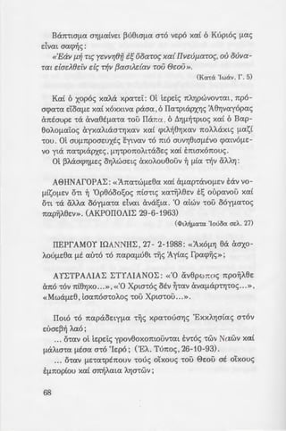 Ban'!ta(la GYJ(l<XtVe:t ~u8ta(l(X 0'!0 ve:po xa( 6 Kuptoc; (l<XS
~ 'e:tvat aacpr]c;:
«'Eav f.l~ Tl~ yc:vvr;8fi t;uoaro~ xa{ IIvdJ[J.aroc;, ou ouva-
Tat dad8ctV de; T~V {3aatJ..dav TOV @f:OU».
(Kcmx 'lwav. r. 5)
Kai 6 xopoc; xaA.a xpa-re:t: ot te:pe:tc; nA.rJpwvov-rm , npo-
acpa-ra e:'Coa(le: xa( xoxxtva paaa ,6 IIa-rptapxYJc; A8YJvayopac;
anO:aupe: -ra ava82(la-ra -rou liana , 6 ~YJ(l~-rptac; xa( 6 Bap-
8oAO(latoc; ayxaAtcXG'!YJXav xa( q>tA~8Yjxav nOAAcXXt<; (last
'!OU. ot OL>(lnpoae:uxtc; eytvav '!0 mo OUVY]8ta(lEVO cpatVO(lE:-
VO yta na-rptapxe:c;, !lYJ-rponoA.mxoe:c; xai E:maxonouc;.
ot ~A.acrq>YJ(le:c; orJA.wae:tc; axoA.ou8ouv ~ (lta '!"!Jv &:AA.YJ:
A8HNAfOPAL:: «'Ana-rw(le:8a xa( &(lap-ravo(le:v E:av vo-
(ltso(le:v o-rt ~ 'Op86oo!;oc; nta-rtc; xaTYjA.8e:v E:s oupavou xa£
o-rt -ra aA.A.a ooy(la-ra e:Ivat ava!;ta. '0 atwv -rou ooy(la-roc;
nap~A.8e:v». (AKPOIIOAIL: 29-6-1963)
C<I>LA~[lcx-rcx 'Iouocx ac.A. 27)
IIEPfAMOY IOANNHL:, 27- 2-1988: «'AXO(lYJ 8a aaxo-
A.ou(le:8a (lE au-ra -ro napa(lu8t TYjc; :Aytac; fpacp~c; »;
AYL:TPAAIAL: L:TYAlANOL:: «'0 av8pwnoc; npo~A.8e:
ana '!OV nt8YJXO ...», «'0 Xpw-roc; OEV ~'!(XV aV<X(lcXP'!YJ'!OS...»,
«Mwa(le:8, taanoa-roA.oc; -rou Xpta-rou ...».
IIato -ro napaoe:ty(la -r~c; xpa-rouaYJc; 'ExxA.YJcrtac; a-rov
e:uae:~~ A.ao ;
... o-rav ot te:pe:tc; ypov8oxomouv-rm E:v-roc; -rwv Nawv xa(
(laA.ta-ra (lEaa a-ro 'Ie:po ; ('EA.. Tunoc;, 26-10-93).
... o-rav (lE'!a'!pE1tOL>V -roue; o'txouc; 'LOU 8e:ou at o'(xouc;
E:(lnop(ou xa( a~A.ata AYJcr-rwv;
68
.. . o-rav ot Apxtsps~;. o~ zs
apt8(lO, dvm x(vatoot ;(.·to~ .
7-5-98).
... o-rav Apxte:pe:uc; 7Yj:; 1:z;
O'!O(loc; , OYJAWVE:t ave:puep~aa-:e:
npEne:t VeX VO(lt(lOnOtYJ80u1 a;
a8wwve:-rat ana '!0 L:uvoo~%0 -
... o-rav ot E:v-roc; TYjc; sz;~J
xuv8ou Xpuaoa'!O(lO Y.ai ~i ~
cppaywav '!"!jv daooo -:ou ·ao·
XOOYJ(ltXOt;
... o-rav -ro nA.~8oc; cpwva~s
O(lwc; 6 ~YJ(l~-rptoc; Mne:Y.~apr:;
ntEGYJ '!WV MAT.
... O'!aV 6 VUV npoxa8~(lS 10
'!"!jv -roA!lYJ va (ltA.iX ne:pt 1.av-:o~
vtouc; onwc; dvm a-rov 'Ispo _.
-ro (lEaa «Ntxac; -rotc; ~aa~;. s-
e:uae:~e:uat»
... o-rav, o-rav, o-rav ...
To rta-.1, dvm xa8apo .
H NEA 0PHL:KEIA
nou E:m~aA.A.e:t 6 L:twvta(lo~
Kat yta va E:m~ATj s~
-ro 'Op8ooo~
'H otx~ (lac; anav-rYJcrr, ;:ot;-
'Ema-rpocp~ a-r~v Ha :-.£a:
'ExxA.YJata nou l:opuae: 6 Trjao-
A.wv xa( a-roue; Kavove:c; ;:ou s
se:c; OlxOU(lE:VtXES Xat '!01.~;.-:i::_; ~
-rou Kup(ou (lac; :
 