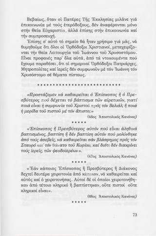 -H L1IL1A~KAAIA
OP00L1030Y
- u; te:pouc; xavove:c; 't'Yj<;.
- 1 IIpw(3vTepo~ Yj ouxxollo~
:~a arpop{seTal, iall O[J.W~
aall XAYJplxo{, lla xaeal-
45oc; ~7toa-roAtx6c; Ka.v6va.c;)
~ .S~cxt Cx1t0 ~V aUVOOO Tijc;
-~p8cxytvYJc; (9oc; Kcxvovcxc;),
- 1:otaou (PG 160, 97C) xcxi
•· («'Ema-roA.~ a-roue; Kcx-
.!:"J'IOOOl xa{ oJ..e~ o[ 'lepi~
- -:!-J:-ov~ lla rpvyoull [J.axpux
!p~ar; xa{ anayopcVOUll lla
(~Aywc; Mapxoc; 'Ecptaou)
; C )(pUaOaTO[J.O~ anoxaJ..ei
; a!pe:nxov~, aMa in{ar;~
;l!a f1.as{ Tou~».
Aywc; 0e:6owpoc; ~-rouoh'l)c;)
Be:~cxtwc;, o-rcxv ot 11cx-rtpe:c; T~c; 'ExxA.Yjatcxc; f.J.tAave: yta
bttXOLVWVtCX {.J.t -roue; he:pooo!;ouc;, otv avcxcptpov-rcxt f.J.OVO
a-r~v Eldcx Euxcxpw-rtcx, aA.A.a bttaYJc; a~v bnxotvwv(cx xcx(
~v auf.J.npoae:ux~.
'EniaYJc; a' cxu-ro -ro aYJ{.J.Eio 8a ~-rcxv xp~atf.J.O yta {.J.iXc;, va
8U{.J.Yj800f.J.E O'tt OAOL ot 'Op8ooo!;ot Xpta'ttCXVOt, f.J.E'tCXXEtptso-
V'tCXL ~v Eldcx Ae:t-roupy(cx -roo 'Iwavvou -roo Xpuaoa-rof.J.OU.
Elvext npocpcxvtc; nap' oA.cx cxu-ra , ano -ra v-roxou{.J.tv-rcx nou
E:xouf.J.e: ncxpcx8tae:t, o-rt ot a'Yjf.J.Eptvo( 'Op8ooo!;ot 11cx-rptapxe:c;,
MYJ-rponoA.i-re:c; xcx( te:pe:ic; otv auf.J.cpwvoov {.J.t -rov 'IwavvYJ -rov
Xpuaoa-rof.J.o at 8t{.J.cx-rcx nia-re:wc;.
***************************
«llpoaTasOfl.cll lla xaOatpe:iTat 6 'En{axono~ Yj 6 IIpe-
a(3vTepo~ nov oixeTat TO (3anna[J.a TWll a[penXWll, ytaT{
nota dllal ~ auf1.rpwll{a Tou XpwTou npo~ TOll BdtaJ..; Yj nota
~ [J.cp{oa TOU ntaTOU [J.i TOll amaTo;»
(46oc; ~7toa-roAtx6c; Ka.v6va.c;)
* * * * *
«'En{axono~ Yj IIpea(3vTepo~ ath"oll nov dllal aJ..r;Otlla
(3anTta[J.illo~, (3anT{ar; Yj oill (3anT{ar; auToll nov [J.OAVliOr;xe
ano TOV~ aae(3ei~, lla xaewpeiTal aall (3J..aarpr;[J.o~ npo~ TOll
l:Taupo xa{ TOll eallaTO TOU Kup{ou, xa{ OlOTl oill Olaxp{llcl
Tov~ [epe:l~, TWll </Jeuooi"c:piwll ».
(47oc; ~7toa-roAtx6c; Ka.v6va.c;)
* * * * *
« 'Eav x<Xnowc; 'Eniaxonoc; ~ IIpe:a~u-re:poc; ~ iltaxovoc;
OEX'tEi OEU'ttpcx XEtpO'tOVtCX Cx1t0 XcX1tOLOV, VeX xcx8cxtpe:i'text XCXt
au-roc; XCXt 6 xe:tpo-rov~acxc;. Au-rot at ot 6noiot xe:tpo-rov~8YJ­
xcxv ano -rt-row XAYJptxo ~ ~cxn-rta'tYJXCXV , ou-re: ma-rot ou-re:
XAYJptxo( dvcxt».
(68oc; ~7toa-roAtx6c; Ka.v6va.c;)
* * * * *
73
 
