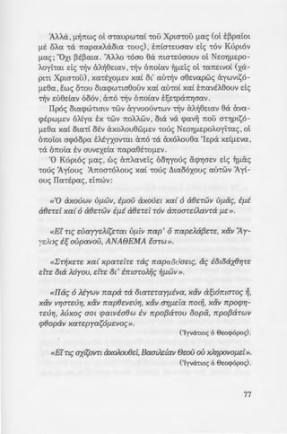 GEIA~
.O"'j!J.EpOAOyt'!CXl
~vopou!J.e:ea E:n:C
:::: -:-o:; ~c; 'ExxArJ-
..;.:;: ~a 'Ie:pa !J.U-
:-: aACX!J.~CxVOV'!at
-:-;.aua, orJAao~, ~
L . Iua~pla ~c;
, .a~•tpwc; exn:o
-; "EzY.ArJa[ac; xa[
; ·.va exvayxa-
·. utvrJV n:opd-
ii..~ee:la C~•lc;
---'C....O..."'-'' ;. i..omov, au-
.::.-:::: "EevrJ xa[
'AA.Aa , !l~n:wc; ot a'!aupw•a[ '!OU Xpta'!ou !J.ac; Cot t~pai:ol
!J.E oAa '!a n:apaxAaola '!ouc;) , E:n:Ca'!e:uaav de; '!OV Kuplov
!J.ac;; "0Xl ~t~ata. "AAAo '!Oao ea n:ta'!e:uaouv ot Ne:orJ!J.Epo-
Aoyhal de; ~v CxA~ee:laV ' ~v on:o[av ~!J.e:i:c; ot '!CX1tE:lVO[ Cxa-
pm XplG'!OU) ' XCX'!EXO!J.EV xa[ Ol
1
au~v aee:vapwc; exywvlsO-
!J.Eea, E:wc; o•ou olwpw•weouv xa[ au'!o[ xa£ E:n:avtAeouv de;
~v e:uedav ooov ' exn:o ~v on:o[av E:t;e:•pan:rJaav.
IIpoc; OlWpc.:malV '!WV exyvoounwv ~v CxA~ee:lCXV ea. exva-
c.ptpW!J.EV OA[ya E:x '!WV n:oA.Awv ' OlCx va c.pav~ n:ou G'!rJPlsO-
!J.e:ea xa[ OlCX'![ otv CxXOAouew!J.EV '!ouc; Ne:OrJ!J.EpoAoyhac; , ot
on:oi:ol ac.poopa EAEYXOV'!CXl exn:o '!a exxoAouea 'le:pa xd!J.E:Va ,
'!Cx on:oi:a EV auve:xda n:apaee'!O!J.EV.
·o Kuploc; !lac;, we; exn:Aave:tc; oorJyouc; ac.prJae:v de; ~!lac;
•ouc; :AyCouc; 'An:omoAouc; xa£ •ouc; ~laooxouc; au•wv :Ay£-
ouc; Ila•tpac;, dm0v:
«'0 axouwv Uf1WV, i{1ou axouc:t xa{ 6 a8c:-rwv uwxc;, i{1i
aec:-rc:i xa{ 6 aec:-rwv i{1i aec:-rc:i TO)) an:oa-rdAav-ra f1C: ».
«Ei' nc; dJayyc:A{sc:-rat Vf1iv nap' orrapc:Aa{3c:-rc:, x&v ~y­
yc:JLoc; i~ oupavou, ANAfJEMA la-rw».
«l:T~XC:TC: xa{ xpa-rc:iTC: rae; rrapao6ac:tc;, ac; iotoax8'Y/TC:
c:irc: ota A6you, c:hc: ot' immoA~c; ~f1wv ».
«llac; 6 Atywv rrapa Ta OtaTC:Tay{1iva, x&v a~t6mmoc; ~.
x&v V'Y/a-rc:ur;, x&v rrap8c:vc:ur;, x&v ar;{1c:ia rrot~, x&v rrpoq;'Y/-
-rc:u'Y/, JLuxoc; aot q;atvia8w iv rrpo{3a-rou oopa, rrpo{3a-rwv
cp8opaV XaTc:pyasOf1C:VO<;».
('Iyvchwc; 6 8c:ocp6poc;) .
«Ei'Tt<; axisovn axoAou8c:i,BaatAdav ec:ou ou xAYJpoV0{1C:i».
('Iyvacwc; 6 8e:ocp6poc;).
77
 