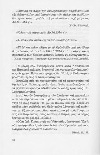 «'Arravra ra rrapa r~v 'ExxJ.r;awanx~v rrapaooaw, xa{
T~V otoaaxaA{av, xa{ urror(mwatv TWV ay{wv xa{ aOlOlf.lWV
IIaripwv xatvOrof.Lr;8ivra Yj f.LC:Ta rouro rrpax8r;a6f.Lc:va,
ANABEMA y'»
(Z' Olx. Luvoooc;).
«"OJ.ot.; roi.; a[pc:rtxoi.;, ANABEMA y'»
«El oi xa{ rravu 6J.{yot iv rfl 'Op8ooo;tq. xa{ c:vai{3c:tq.
Otaf.ldVWOlV, OUTOl c:latv EKKAHEIA xa{ r6 xupo.; xa{ ~
rrpoaraa{a rwv 'ExxJ.r;maanxwv ec:af.LWV iv auTot:.; xc:f:Tat ».
(A.ywc; Ntx"f]cp6poc;, IIcx-cptapx"fJc; Kwva-ccxv-ctvoun6J..o:wc; 6 OflOAOY"IJnJc;).
Ta f.LEXP~S tow &vacpc:p8tv.a , of..iya mha 'A1tomof..~xa
xai IIa•c:p~xa xdf.LEVa , &ya7tYJ'L'Ot [.Lac; VEOYJf.LEpof..oyi:•at, 7tOt-
ouc; tf..tyxouv; IIoi:o~ •a 7tEp~cppovouv; 'H[.Lr::i:c; ot IIaf..aWYJ[.LE-
pof..oyhat, ~ ac:i:c; ot NEOYJf.LEpof..oyi:•at;
'Aacpaf..wc; ac:i:c; •a 7tEp~cppovEi:'t'E xai •a xa't'a7ta't'EhE xai
OX~ ~[.LEi:c; ot IlaAatOYJ[.LEpof..oyi:m~. 'Eaiic; xa't'ao~xasouv [.LE
't'a cpp~x•a xai cpo~c:pa ANA0EMATA xai ox~ ~!liic; •ouc; IIa-
AaWYJf.LEpof..oyi•ac;.
~~a•i Aom6v o~aa't'pEcpE't'E 'l~V CxA~8E~av xai 1tapa7tAa-
VEt't'E •ov 1tc:pwuawv •ou Kupiou 'Ef..AYJv~x6v f..a6v; ~~a•i At-
YE't'E •6 cpwc; ax6•oc; , •6 yf..uxu mxp6v xai •~v &f..~8c:~av
~c:uooc;; Mv cpo~Ei:a8c: •6v 0c:6v •au•a Atyov•c:c; xai 1tpa•-
•ov•c:c; , E~O[.LOtOU[.LEVO~ othw xa•a 1ttXV't'a [.LE 't'Ouc; rpa[.L[.La-
't'Ei:c; xai <Dap~aaiouc; , •ouc; 61toiouc; 6 Kup~6c; [.Lac; , auvc:xwc;
~AEYXE [.LE 't'tX cpo~c:pa «OUat»;
«Ova{Uf.llV TpCXf.lf.lCXTc:i<; xa{ Cl>aptaaiot, urroxptra{. 'Yf.lcl<;
ovx daipxwec: d.; T~V BaatAdav rwv Ovpavwv, xa{ rou.;
dac:pxof.livou.; xwJ.uc:-rc: dac:A8c:iv »
(Mcx-c8. 23, 14).
78
IIp6c; EVYJ[.Ltpwmv -wv a.-,-v
[.La 7tpbtE~ va AEx8ouv -:a az6
T6 ~f.LEpoA6ywv ~To f. ~~a~o
1582. T6 hoc; atn6 . 6 a~p~-=~·.
af..Aa~E, xai tcp~p[.Loac:v s~:; . ·
XAYJaiav », •6 vtov , •6 6;:o~o
rpYJyop~av6v , 8c:wpYJ8tv u;:6 -: .
pov •ou Emxpa•ouv•oc; [.Li'f.p~ ·
T6 E1tO[.LEvov b:•oc; 15 3 au.'
AE~ , ~uvoooc; of..wv •wv IIa-: .
'Ic:pwv ~uv6owv , xai t;:w-:a!l=:
[.La, cmc:cpaawc:v 6[.Locpw 1w; -:
~f.LEpof..oyiou.
~uvoooc; 152 'Emax6;:w•. _
O't'aV't'~VOU1tOAE~ Xa't'a 't'O s-:o;
«"Orrow.; Oiv axoJ.ou8c:! :-a
a[ i1t-ra 'Aywt OlXOUf.LC:V!%CX! ~v
IIaaxa xa{ -r6 Mr;voJ.6yw'/ %
AOV8Wf.LC:V, xa{ 8iAC:l va Cx%0/mJ
J.wv xa{ viov f.l"f/VOA6ywv -:-w•
xa{ ivmmwvc:-rat d.; oAa au-:-a
va xaJ.aar; -ra IIa-rporrapaoo-:o,
xJ.r;ata.;, a.; txr; -r6 ANAGE..IA. J
xJ.r;a{ac;, a.; dvat xa{ rij.; :-wy ;-:
«Ec:i.; oi o[ c:vac:{3c:i.; %a! ·c
ol.; i[.la8a-rc: xa{ iyc:vv~err;~ %cd
Mar; 6 xatp6.; xa{ ~ xpda %a:
oux va cpuJ.a;r;-rc: -r~v IIa-:-po:-:
y{av aa.; xa{ va cpuAayw8~ a-:-
-rc:, l'va xa{ 6 Kupw.; ~f.lW'.I ·;r;c;
 