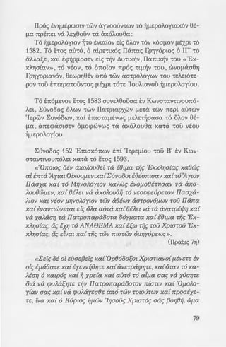 ·o-./.r;maanx~v n:apaoomv, xa{
- ,.-!1 TWV ay{wv xa{ aotl3{f.J.WV
=:-:a rouro n:pax8r;aotJ.zva,
(Z' mx. LUVOooc;).
: ~ "Op8ooos{~ xa{ zuai{3zt~
• - ~lll:IA xa{ TO xupoc; xa{ ~
-" 8zatJ.WV iv au-rotq XZl'rat».
-:avnvoun:o/..Ewc; 6 OflOAOYYJn1c;) .
-a. 6A.iya au-ra 1n:oa-roA.txa
7 { uac; VEOYJflEpOAOyhat ,7t0t-
'"""""""~·-•uUV; 'Hfle:~c; ot ITaAatOYJflE-
::at;
=:~-:=: xat -rc:X xa-rana-re:~-re: xat
.. 'Eaiic; xa-raotxc:Xsouv flE
TA xat oxt ~!liic; -roue; ITa-
aA.~0e:tav xat napan:A.a-
u ·EAAYJVtx6v A.a6v; ~ta-rt At-
.u ;:~xp6v xat -r~v &A.~0e:wv
-:a u-ra Atyov-re:c; xat n:pc:X-r-
-:ci. ;:av-ra flE -roue; fpafl!la-
- ~u; 6 Kupt6c; fla<; , auve:xwc;
W!aaiot, (moxptra{. 'Ypdc;
" -:wv Oupavwv, xa{ roue;
(Mace. 23 , 14).
I1p6c; EVYJflEpwatv -rwv exyvoouv-rwv -r6 ~f1EpoA.oytax6v et-
fla npbce:t vc:X A.zx0ouv -rc:X &x6A.ou0a:
T6 ~f1e:poA6ywv ~-ro E:vta~ov de; oA.ov -r6v x6af1.0V flEXPt -r6
1582. T6 hoc; wh6 , 6 atpe:-rtx6c; ITc:Xnac; fpY)y6pwc; 6 If' -r6
CX.A.A.at;e:, xai E:cp~pfl.Oae:v de; ~v ~u-rtx~v , ITamx~v -rou «'Ex-
XAY)atav», -r6 vtov, -r6 6no~ov np6c; 'Ltfl~V -rou, WVOflcX00YJ
fpY)yoptav6v , 0e:wpYJ0tv Lm6 -rwv &a-rpoA6ywv -rou -re:A.e:t6-re:-
pov -rou E:mxpa-rouv-roc; flEXPt -r6-re: 'IouA.tavou ~fle:poA.oytou.
T6 E7tOf1e:vov E:-roc; 1583 auve:A.0ouaa E:v Kwva-rav-rtvoun6-
Ae:t ' L:uvoooc; OAWV -rwv ITa-rpwpxwv flE'LcX -rwv ne:pt au-rwv
'Ie:pwv L:uv6owv ' xat E7ttOLaf1EVwc; flE:Ae:~aaaa -r6 OAOV et-
fla , &n:e:cpaawe:v 6flocpwvwc; -ra &x6A.ou0a xa-rc:X -rou vtou
~fle:poA.oy(ou.
L:uvoooc; 152 'Emax6nwv E:nt 'Ie:pe:f1tou -rou B' E:v Kwv-
a-rav-rtVoun6A.e:t xa-rc:X -r6 hoc; 1593.
«"On:owc; oiv axo).ou82i Ta €8ttJ.a rijc; 'Exx).r;a{ac; xaewc;
a[ tn:ra 11ywt OlxoutJ.zvtxa{L;uvooat t8iamaav xa{ro11ywv
Ilaaxa xa{ ro Mr;vo).oywv xa).wc; iVOfJ.08iTr;aav va axo-
).ou8Wf12V, xa{ 8iA£t va axoAou8if TO vwzrpzupzrov Ilaaxa-
AWV xa{ viov fJ."f/VOAOywv TWV a8iwv aarpOVOfJ.WV TOU I!ana
xa{ ivaVTtWVZTW de; o).a aura xa{ 8iAzt Va ra avarpicjJr; xa{
va xa).aar; ra Ilarpon:apaoora ooytJ.aTa xa{ €8ttJ.a rife; 'Ex-
x).r;a{ac;, &c; txr; ro ANA6EMA xa{ lsw rijc; rou Xpwrou 'Ex-
x).r;a{ac;, &c; dvw xa{ rife; rwv marwv 6f.J.r;y(>pzwc;».
(I1pii1;tc; 7Yj)
«L;zic; oi o[ zuaz{3£ic; xa{ 'Op8ooosot Xptmtavo{ tJ.iVZT£ tv
ole; itJ.a8arz xa{ tyzvv~er;rz xa{ avzrparpr;rz, xa{ omv ro xa-
Mar; 6 xwpoc; xa{ ~ xpda xa{ aUTO TO altJ.a aac; va xuar;rz
ota va rpuAasr;rz T~V Ilarpon:apaoOTOV n:{anv xa{ 'Of.J.OAO-
y{av aac; xa{ va rpu).ayzaez an:o TWV TOWUTWV xa{ n:poaixz-
T£, tva xa{ 6 Kupwc; ~f.J.WV 'Ir;aouc; Xptaroc; aac; {3or;8if, &tJ.a
 