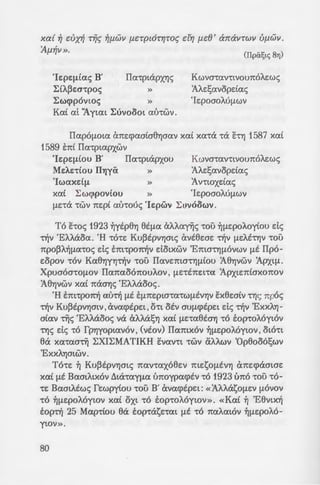 xed ~ cVX~ r~c; ~f.l.WV f.l.CTp£6-rr;roc; dr; f.1c8 ' cbravrwv Uf.J.WV.
ilf.J.~V ». (ITpa~tc; 8Yj)
'Ic:pc:~iac; B' IIa-qnapxYJc;
~(A~Ecr~poc; »
~wq>povwc; »
Kat at 'Aytat ~uvooot a l.rrwv .
Kwva-wntvounoAc:wc;
'AAc:!;avopdac;
'Ic:pocroM~wv
IIapo[Lota cmEq>acrtcr8YJcrav xai xa-ra -ra it-rYJ 1587 xat
1589 tni IIa-rptapxwv
'Ic:pc:~(ou B' IIa-rptapxou Kwva-rav-rtvounoAc:wc;
Mc:A.c:-riou ITl)ya » 'AAE!;avopdac;
'Iwaxd~ » 'Av-rwxdac;
xat ~wq>pov(ou » 'IEpocroAU[LWV
[LE-ra -rwv 7tEpt au-roue; 'lc:pwv ~UVOOWV .
To it-roc; 1923 ~ytp8YJ 8t[La aAAanc; -rou ~[LEpoAoytou de;
~v 'EAA.aoa. 'H -ro-rc: Ku~tpvYJmc; avt8c:crE ~v [LEAE""CYJV -rou
npo~~-~~a-roc; de; tm-rpo~v dotxwv 'Emcr-rYJ~ovwv ~t IIpo-
c:opov -rov Ka8YJYYJ~V -rou IIavc:mcr-rYJ~tou 'A8YJvwv 'Apxt~ .
Xpuaoa-ro~ov IIanaoonouAov , ~E-rtnc:t-ra 'Apxtc:niaxonov
'A8YJvwv xai nacrYJc; 'EAAaooc;.
'H tm-rpo7t~ au~ [LE E[L7tEptcr-ra-rW[LEVYJV itx8wtv cl)c; npoc;
~v Ku~EPVYJatV , avaq>tpc:t , Oct otv OU[Lq>EpEt de; ~v 'ExXAYJ-
criav -rijc; 'EI-Aaooc; va aAA.asYJ xai [LE-ra8tcrYJ -ro top-roA6ytov
-rYJc; de; -co fpY]yoptavov , (vtov) IIamxov ~[LEpoMywv , oto-rt
8a xa-racr"rij ~XI~MATIKH itvav-rt -rwv aAA.wv 'Op8o06!;wv
'ExxAYJatWV.
To-re: ~ Ku~tpvY]atc; nav-raxo8e:v me:sOfLEVYJ ane:q>amcre:
xai fLE BamAtxov ~ta-ray[La tmoypaq>tv -ro 1923 uno -rou -ro-
-re: BamAtwc; fEwpyiou ""COU B' avaq>tpe:t: «'AAAasO[LEV [LOVOV
-co ~fLEpoA6ywv xai oxt -co top-coA6ywv». «Kat ~ 'E8vtx~
top~ 25 Map-riou 8a top-rasE-rat [LE -ro naAat6v ~[Le:poA6-
ytav».
80
~YJAao~, ~ IIoAt-rda o~a -:- ,
ea EXYJ -ro vtov (<I>payxtXO'I xo
~ at 'ExxAYJcrta 8a EXYJ -:o -;:a)
~lJ ~dwcrtc; . To avw-:c:pw 1~
xa8o-rt atv EXEt axupw8s~.
'Es OAWV al.nwv t!;ays-:-a~
IlaAatOYJ[LEpoAoyi:-rat d[Ls8a .
q>acrc:tc; "rijc; 'ExxAYJatac; -:ou . ·
1583, 1587 xat 1593) xm s~:;-:-
'Onota O[Lwc; -rpaytx~ s~p
pOU[LEV -roue; No[LOU<; xa[ -:a;
'ExxAYJcrta<; xat -rou xpa·wu:;. 6
tx-roc; 'ExXAYJcrtac;», tvw ixs~
C>7t0t0t xa-rana-rouv Cx[Lq>O-:spa
[LOU xai tv-roc; Tij 'ExxAYJcria:;~ .
no-rc: EXEt xa-raotxacrEt ~ ixi,r.
[Lac; 8Ewpouv, ot OYJfLEptvo£ fp
<l>payxtxou ~[LEpOAOytou. ch !
-ra xa-ra nav-ra VO[Lt[La xa[ s-,~/.
~a<;, Va [L~V -ra avayvwpisou ~
-rwv 'Ayiwv IIa-rtpwv [Lac; xa-:
ocrac; 7tapa~acrEt<; xat xa-:a9p0
oo!;ou 'ExXAY]crtac; NO[LWV xa'
tau-rov -roue; VO[Lt[LOV xa( xavo
<I>pi:!;ov 1jAtE xai -rpofLas,o" ·
mpoq>~v -rwv npay[La-rwv xa~ -:1
napa nAavYJmv -rou Aaou [La:;. I<
-rt ou-roc; 6 A.aoc; -rou Kup£ou. o
a nocr-ra-rac; OYJ[LEpwouc; KAr.p~z
onoi:ot itxouv tvwe~ fLE oi..ou:;
nAa va-rm nAavYJv q>o~c:pav. ··-:t.
xoAamv , on ou tni -rou ixa9a:i.
crxw-rtxot ~yt-rm -rwv. (T£ zp~!
XEi:pac; 0wu swn oc;. KaAO'J
a v8pwnoc; ou-roc; !
 