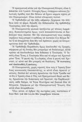 'H npcxyfl(x-ttx~ cxhtcx yta -rljv 0Lxouf1Evtx~ KCvr;ar; ,dvcxt ~
ama'ttCX a-ro Xpw-ro. Et:nuxwc; Ofl.Wc; ' Lmapxouv xanote:c; ?,;r;-
AW'ttxtc; 6[laoe:c; 1tOU OEV etA.ouv va itxouv XCXflflLCX axtar; flE
'tOV OLXOUflE:VtaflO . Eivcxt cmA.oi: dA.txptve:i:c; mo-roL
'H 'Op0ooostcx flE -rljv AESYj <<cx'LpEaYj>> ' se:xwptaE: -rljv aA~-
0e:tcx cmo 'tO tPEflCX ' OYjACXO~ -rljv otocxaxcxA.tcx Tijc; op0ooosr;c;
'ExxA.r;aCcxc; , cmo -rljv cxtpwr;.
0t OlxOUflE:Vto-rtc; <puatxa opyt?,;ov-rcxt flE 'tE'tatEc; txcppa-
ae:tc; ' OtXCXtOAOYYjflEVCX Ofl.Wc; ' ytcx'tt cmoxcxA07t'tOV'tcxt ot OtCX-
PoAtXOL -roue; axonot. Mt -r~v OtXOUflE:Vta-rtx~ -roue; axtt)Jr; ,
VOfltsouv nwc; fl1tOpE:i: 6 xcxetvcxc; va ma'tE:UE:t 0,'tt OOYflCX et-
AE:t ~ va cmoppt7t'tE:t oacx otv 'tOU aptaouv ' xwptc; va a7tOflCX-
xpUVE:'tcxt ano -rljv 'Op0ooo1;Ccx.
'H 'Op0ooosr; Ilcxpaooar; Oflwc; axoA.ou0e:i: -rtc; fpcx<ptc; ,
aUfl(/)WVCX flE -rtc; 6noi:e:c; OEV fl1tOpOUflE: va otcxA.tyoUflE: ' aAAa
7tpE7tE:t va axoA.ou00uflE: oacx otoaaxe:t ~ 'ExxA.r;atcx. '0 'lr;-
aouc; dvcxt "Evcxc; ' ~ 'ExxA.r;atcx Mtcx XCXL 'tO aWflCX 'tOU Xpw-rou
flOVO "Eva. 'H <pwv~ Tijc; 'ExxA.r;aCcxc; , dvcxt ~ cpwv~ ·cou Xpt-
a-rou ' yt' CXU'tO XCXL OEV fl1tOpe:i:c; va otcxAtye:tc;. "H 1ttO'tEUEL<;
XCXL axoA.ou6E:t<; ~ <pEuye:tc;.
mOlxOUflE:Vta-rtc; ' xwptc; v-rpo7t~ ' AEVE: nwc; 6 'Ir;aouc; ~'tCXV
E:vcxc; XOtVWVtxoc; E7tcxvcxa-ra-rr;c; ' XL CXU'tO dvcxt apXE:'tO yt'
au-roue;. IIoAA.ot an' au-roue; apvouv-rcxt -rljv 1.yCcx Tptaocx XCXL
'tO O'tt 6 'Ir;aouc; dvcxt 6 !toe; 'tOU IIpcxyflCX'tLXOU ewu XCXL ee:-
oc;. Apvouv-rcxt 't'ijv 1vaa-rcxar; ·rou Xpta-rou ,'t'ijv Ilcxp0e:voyt-
VE:OYj , xaee: 0cxuf1CX , -ra 'Aytcx Mua't'ijptcx XCXL Pcxatxa OACX -ra
ooyflcx-rcx. L:uf1.<pwvcx flE -r~v OlxOUflE:Vta-rtx~ "Evwar; , oA.cx
CXU'ta dvcxt ancxpaoE:X'tCX.
"OA.ot au-roC, ot tx0pot -r~c; aw-rr;pCcxc; fl<Xc; , ma-re:uouv a'
EVCXV 8e:o , yta 'tOV intoto oiv yvwptsouv 'tbtO't<X.
10
ITOI: H f1YL:H
A'vcxMov-rcxc; -ro 0EflCX -:-Tj:;
7tpO-rE:a'tCXV'ttXWV OtCXflO
7tAaae:wc; YVWfl.Yjc; XCXL Tij; aY: .
7tO'tE: otcxPa?,;Et XCXLma-:-s u s ~ .
npoe:-ratflasouv -rf!v t.uar;. ;~a
?,;cxv-rtv~c; 'Op0ooo1;Cac;. flE azo-
aA.~0e:te:c; Tijc; Mtcxc; ,1.yCcx;. Ka
xA.r;aCcxc; ' va se:xcxa-rouv o1 ;:apa
7t0 Va a7tO'tUXOUV ot XOaflOOW7
vaotx~c; KtPw·wu I: w'!Yjp~a:; ...
crapxoc; Aoyoc; ota 'twv cb-:oa-:
-rex. Au-rox-rovtxo , aAA.a air. ~ ...
BA.EnouflE -roue; ncxve:.-:w . ,;I~
-rwv IIpo-rw-rcxv-rwv , at flta :-:po~
otxcxwA.onae:wc; ' -rljv 6Tota
'Ema-roA.~ , xe:<p. 10,a-r .12 za~ 1•
aouv -rljv avayxr; XCXL-rljv za-:
XCXL 'tWV oOyfla'tWV 'tWV IIa.-:•.z :-
pm-rtcx) , npayflcx nou a;a~r -:­
Ofl.Wc; ooufle: -ro paeoc; -rw, ..
6 axonoc; -roue;, onwe; aA.i wo-:-~
-rtee:-rcxt nwc; flaxov-rcxt t vav:io .
-rljv 'Op0ooo1;Ccx xcxC-ra 06yf.La-:-a
'Ayw IIvEUflCX. (BA.Ene: zs9 .
NOI...»)
m EVCX1t0flELVCXV'tE:S Bu:m
 