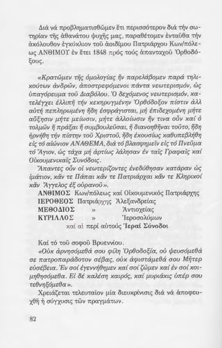 11ta va rrpoPAYJ(.la'ttaElW(.lEV ELL rre:ptaao-re:pov (ha TY]v aw-
'tYjptav TfiS aElava-rou lj>ux:Yjc; (.lac;, rrapaElE'tO(.lEV E:v-raoEla TY]v
axoA.ouElov E:yxuxA.wv 'tOO cXOLOt[lOU IIa-rptapxou Kwv/rroA.e:-
wc; AN8IMOY E:v he:t 1848 rrpoc; -roue; cmav-raxoo 'OpElo06-
1;ouc;.
«KpaTWfJ.e:V Tij~ OfJ.oA.oy{a~ ~~~ rrape:Aaf3of1.e:v napa T"f/Al-
xouTwv avopwv, arroaTpe:cpOfJ.EIIOl rravTa VEWTe:ptafJ.OV, 0~
vrrayopwfJ.a TOU t1w{3oA.ov. '0 OEXOfJ.EVO~ IIEWTEplOfJ.OV, xa-
Te:Myxe:l iMmij T~ll xe:xr;pvyfJ.ivr;v 'Op()ooosov n{anv aM
auT~ ne:nA.r;pwfJ.ivr; Yjor; iacppaytaTat, fl.~ imoe:xof1.ivr; fl.~Te:
ausr;mv fl.~Te: fJ.dWOlll, fl.~TE aMo{wmv ~~~ Tllla OUV xa{ 0
TOAfJ.WV Yj npasat Yj 0Vf1.{30VAE:Uaat, Yj otavor;()ijvat TOUTO, Yjor;
~pv~()r; T~v n{mr;v Tau XpwTou, Yjor; ixova{w~ xa()une:{3A.~()r;
e:l~ TO alwvwv ANAfJEMA, ota To {3A.aacpr;f1.e:iv e:l~ TO IIve:ufJ.a
TO 'flywv, c:;~ Taxa fl.~ apT{W~ A.aA.r;aav iv Tat~ Tpacpai~ xa{
OlxovfJ.e:vtxai~ L:vvooot~.
'flnavTe:~ ouv o[ VEWTe:p{sovTe:~ ive:ou()r;aav xaTapav c:;~
lfJ.anov, x&v Te: IIanm x&v Te: IIaTptapxat x&v Te: KAr;ptxo{
xav 'Ayye:Ao~ is oupaVOU».
AN0IMO~ Kwv/rroA.e:wc; xa£ otxou(.lEVtxoc; IIa"tptapxYJs
IEPOE>EO~ IIa-rptapxYJs A/..e:f;avopdac;
ME00MO~ » Avnoxdac;
KYPIAAO~ » 'le:poaoAl>(.lWV
xai at rre:pi at'nouc; 'le:pa£ ~uvoooL
Ka£ -ro -roo aocpoo Bpue:vv(ou.
«Oux apvr;aofJ.dla aou cp{A.r; 'Op()ooos{a, au cfJe:vaofJ.e:()a
ae: rraTporrapaoOTOV ai{3a~, oux acptaTafJ.e:()a aov MijTe:p
e:uai{3e:ta. 'Ev ao{ iye:vv~()Yjfl.EII xa{ ao{ SWfJ.EV xa{ iv ao{ XOl-
fl.Yj()YjOOfJ.E()a. El oi xaMar; xmpo~, xa{ fJ.VplaXl~ vrrip aov
Te:()vr;sofJ.e:()a ».
Xpe:tasnat -re:A.e:u-rai:ov (.lta ote:uxp(vwtc; ota va arrocpe:u-
xEl~ ~ auyxumc; 'tWV rrpay(.lcX'tWV.
82
fvYJaiouc; 'OpElooo!;ou:; X
EVVOOO(.lEV oA.ouc; -roue; ;:ai..a~­
E:xdvouc; , ot 6rroi:ot OUOS [l~a.
E:xouv (.lE -roue; otxou(.le::vw-:a:;.
mho£ e:he: rraA.atoYj(.lEpOAO -~-:-c
VO(.lt(.lOV xa£ Kavovtx~v TY]v :(s ~
11ua-ruxws -ra IIa-rptapxs~a -:
at 'I. Mova£ -roo :Ay. "Opou:; s
ElYJaav (.lE -rov OlxOU(.lEVtXO'I IIa-:
a-rtxwc; ~vwElYJ [le:-ra -rwv IIa;:~z~
-rov Aipavov , we; avacptpou ~ m s
'YrrnaxElYJaav oYJA.ao~. o~ .-:
rrav ,6 6rroi:oc; dvat 6 ap:x:r,yo:; -
(.lEVW(.lOO. I:uvC:PYJ oua-ruzw:;. s
de; TY]v <I>A.wpe:v-r(av , o-re: ~va ,~/.
sat 't~S OlXOU(.lEVYJS va Ui:O';P.
IIarrav , E:x-roc; -roo ye:vva£ou za~
xou , MYJ-rporroA.i-rou 'Ecpw ou.
EAUTCYJOE 'tOV IIarrav oa-rtc; r,'l(r
urroypatjlaV"tOS, ETCOL~O<X(.lEV 0
yxA.wPtaEltv-re:c; ot IIa-rptriP'J.:a~ z
Elov-re:c; de; TY]v Kwv/rroA.tv. s~w;:
(.lEVEV , drrov (.lE'tcX oaxpUW'I:
ai')"tat, at urroypatjlaaat "t"i!'l (.lS
Tau-ra avacptpov-rat Ei:DW~p
cpwatv arrav-rwv ~[lWV , tva w.:; zc
(.lEV TY]v 'OpElooof;ov xai ay£a•1 ;:
(.lL(.lYJElW(.lEV xai ~(.lEtS 'tOrapr.ios
'H ta"topia E:rravaA.a(.lpave:-:-
'0 AElYJ JW" A
Apxte:rrf.axo;:o:; r.
30-t-<
 
