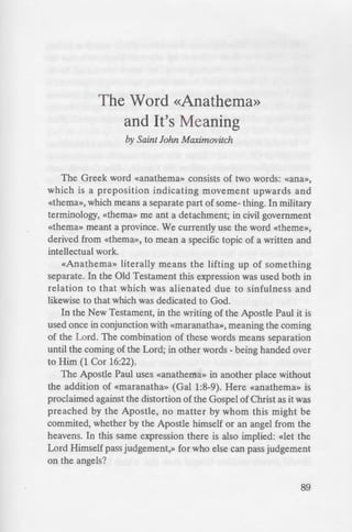 The Word «Anathema»
and It's Meaning
by Saint John Maximovitch
The Greek word «anathema» consists of two words: «ana»,
which is a preposition indicating movement upwards and
«thema», which means a separate part of some- thing. In military
terminology, «thema» me ant a detachment; in civil government
«thema» meant a province. We currently use the word «theme»,
derived from «thema», to mean a specific topic of a written and
intellectual work.
«Anathema» literally means the lifting up of something
separate. In the Old Testament this expression was used both in
relation to that which was alienated due to sinfulness and
likewise to that which was dedicated to God.
In the New Testament, in the writing of the Apostle Paul it is
used once in conjunction with «maranatha», meaning the coming
of the Lord. The combination of these words means separation
until the coming of the Lord; in other words - being handed over
to Him (1 Cor 16:22).
The Apostle Paul uses «anathema» in another place without
the addition of «maranatha» (Gal 1:8-9). Here «anathema» is
proclaimed against the distortion of the Gospel of Christ as it was
preached by the Apostle, no matter by whom this might be
commited, whether by the Apostle himself or an angel from the
heavens. In this same expression there is also implied: «let the
Lord Himself pass judgement,» for who else can pass judgement
on the angels?
89
 