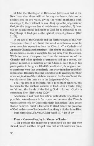 StJohn the Theologian in Revelation (22:3) says that in the
New Jerusalem there will not be any anathema; this can be
understood in two ways, giving the word anathema both
meanings: 1) there will not be any lifting up to the judgement of
God, for this judgement has already been accomplished; 2) there
will not be any special dedication to God, for all things will be the
Holy things of God, just as the light of God enlightens all (Rev
21:23).
In the acts of the Councils and the further course of the New
Testament Church of Christ, the word «anathema» came to
mean complete separation from the Church. «The Catholic and
Apostolic Church anathematizes», «let him be anathema», «let it
be anathema», means a complete tearing away from the church.
While in cases of «Separation from the communion of the
Church» and other epitimia or penances laid on a person, the
person remained a member of the Church, even though his
participation in her grace filled life was limited, those given over
to anathema were thus completely torn away from her until their
repentance. Realizing that she is unable to do anything for their
salvation, in view of their stubbornness and hardness of heart, the
earthly church lifts them up to the judgement of God.
That judgment is merciful unto repentant sinners, but
fearsome for the stubborn enemies of God. «It is a fearful thing
to fall into the hands of the living God ... for our God is a
consuming fire» (Heb 10:31; 12:29).
Anathema is not final damnation: until death repentance is
possible. «Anathema» is fearsome not because the Church
wishes anyone evil or God seeks their damnation. They desire
that all be saved. But it is fearsome to stand before the presence
of God in the state of hardened evil: nothing is hidden from Him.
from Orthodox Life, vol 27, Mar-April1977, pp 18-19
From A Commonitory, by St. Vincent of Lerins:
... Or perhaps the anathema pronounced on any one who
should preach another Gospel than that which had been prea-
90
ched was meant for tho e tim -
the exhortation, «Walk in the ...
of the flesh,» was meant for th
if it be both impious and perni i
necessarily, that as the e in}u
ages, so those warnings also .
are warnings intended for al:. ..:.=
fore to Catholic Christian o
never was lawful, never i la'·
anathematize those who prea
once been received, alway ' ·as
will be a duty.
 
