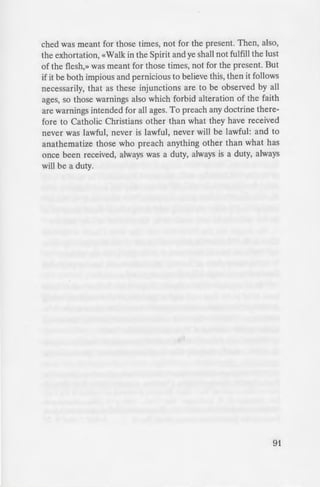 that in the
e · dgement of
hed;2) there
·i1gs will be the
=tens all (Rev
n a person, the
. even though his
hose given over
-om her until their
- anything for their
-dness of heart, the
~--,~· of God.
----., ant sinners, but
It is a fearful thing
... for our God is a
.i::!Ilation. They desire
-: before the presence
- -=is hidden from Him.
19 7, pp 18-19
_n ed on any one who
· which had been prea-
ched was meant for those times, not for the present. Then, also,
the exhortation, «Walk in the Spirit and ye shall not fulfill the lust
of the flesh,» was meant for those times, not for the present. But
if it be both impious and pernicious to believe this, then it follows
necessarily, that as these injunctions are to be observed by all
ages, so those warnings also which forbid alteration of the faith
are warnings intended for all ages. To preach any doctrine there-
fore to Catholic Christians other than what they have received
never was lawful, never is lawful, never will be lawful: and to
anathematize those who preach anything other than what has
once been received, always was a duty, always is a duty, always
will be a duty.
91
 