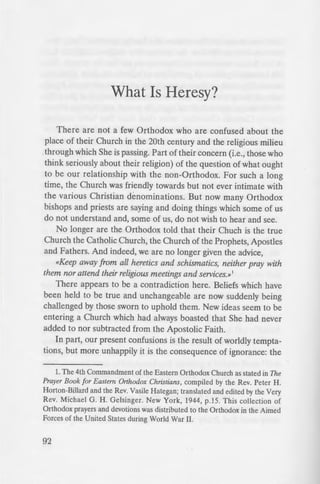 What Is Heresy?
There are not a few Orthodox who are confused about the
place of their Church in the 20th century and the religious milieu
through which She is passing. Part of their concern (i.e., those who
think seriously about their religion) of the question of what ought
to be our relationship with the non-Orthodox. For such a long
time, the Church was friendly towards but not ever intimate with
the various Christian denominations. But now many Orthodox
bishops and priests are saying and doing things which some of us
do not understand and, some of us, do not wish to hear and see.
No longer are the Orthodox told that their Chuch is the true
Church the Catholic Church, the Church of the Prophets, Apostles
and Fathers. And indeed, we are no longer given the advice,
«Keep away from all heretics and schismatics, neither pray with
them nor attend their religious meetings and services.»1
There appears to be a contradiction here. Beliefs which have
been held to be true and unchangeable are now suddenly being
challenged by those sworn to uphold them. New ideas seem to be
entering a Church which had always boasted that She had never
added to nor subtracted from the Apostolic Faith.
In part, our present confusions is the result of worldly tempta-
tions, but more unhappily it is the consequence of ignorance: the
L The 4th Commandment of the Eastern Orthodox Church as stated in The
Prayer Book for Eastern Orthodox Christians, compiled by the Rev. Peter H.
Horton-Billard and the Rev. Vasile Hategan; translated and edited by the Very
Rev. Michael G. H. Gelsinger. New York, 1944, p.15. This collection of
Orthodox prayers and devotions was distributed to the Orthodox in the Aimed
Forces of the United States during World War II.
92
Orthodox do not know what the 0
ship with non-Orthodox ought to be
the Church the Lord establi hed t
there is but one Messiah: Her Faitt
leave humanity numerous anJ
is but one Baptism, because there 1
man is incorporated.
Of course, there are tho. e  ho
Church of Christ despite the fact
Church would no longer be tru
why obey what cannot be tru te ?
why belong to a fellowship htch-.
the teachings of the Church are ~ r
truth?» But Jesus Christ did rer:ue
and He gave Her the Holy ?.ri
follows, then, that all tho e • :
teachings of Orthodoxy are «h
«heresy.»
This language may «turn off
because they do not know what i
and «heresy» and the neces ny for
only partial; perhaps, a few more
why these words have been m
Orthodox Church from the begin '
A «heretic» is simply one !JO
The sincerity and good will , tb
Nevertheless, «heresy» is e·il.
which the Devil seeks to «pre il,.
he will not do, according to the
must be distinguished from «
(eritheiai), and «disputeS>> dicho
Church (Gal. 5:20). Heresy. at fir_ •
2. On <<heresy» and <<heretics... ee T
2:1; II John 7; Jude 4.
 