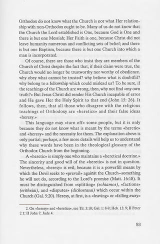 , Heresy?
who are confused about the
century and the religious milieu
of their concern (i.e., those who
of the question of what ought
non-Orthodox. For such a long
but not ever intimate with
. But now many Orthodox
doing things which some of us
u . do not wish to hear and see.
told that their Chuch is the true
Church of the Prophets, Apostles
no longer given the advice,
nd schismatics, neither pray with
and services.»1
Iction here. Beliefs which have
able are now suddenly being
ld them. New ideas seem to be
ays boasted that She had never
Apostolic Faith.
1 the result of worldly tempta-
consequence of ignorance: the
Orthodox Church as stated in The
'IS, compiled by the Rev. Peter H.
translated and edited by the Very
'or·. 1944, p.l5. This collection of
to the Orthodox in the Aimed
War II.
Orthodox do not know what the Church is nor what Her relation-
ship with non-Orthodox ought to be. Many of us do not know that
the Church the Lord established is One, because God is One and
there is but one Messiah; Her Faith is one, because Christ did not
leave humanity numerous and conflicting sets of belief; and there
is but one Baptism, because there is but one Church into which a
man is incorporated.
Of course, there are those who insist they are members of the
Church of Christ despite the fact that, if their claim were true, the
Church would no longer be trustworthy nor worthy of obedience.
why obey what cannot be trusted? why believe what is doubtflil?
why belong to a fellowship which could mislead us? To be sure, if
the teachings of the Church are wrong, then, why not find «my own
truth?» But Jesus Christ did render His Church incapable of error
and He gave Her the Holy Spirit to that end (John 15: 26). It
follows, then, that all those who disagree with the religious
teachings of Orthodoxy are «heretics» and their false ideas
«heresy.»
This language may «turn off» some people, but it is only
because they do not know what is meant by the terms «heretic»
and «heresy» and the necessity for them. The explanation above is
only partial; perhaps, a few more details will help us to understand
why these words have been in the theological glossary of the
Orthodox Church from the beginning.
A «heretic» is simply one who maintains a «heretical doctrine.»
The sincerity and good will of the «heretic» is not in question.
Nevertheless, «heresy» is evil, because it is a powerfill means by
which the Devil seeks to «prevail» against the Church--something
he will not do, according to the Lord's promise (Matt. 16:18). It
must be distinguished from «splitting» (echiamos), «factions»
(eritheiai), and «disputes» (dichostasai) which occur within the
Church (Gal. 5:20). Heresy, at first, is a «leaving» or «falling away»
2. On «heresy>> and «heretics>>, see Tit. 3:10; Gal. 1: 8-9; Heb. 13: 9; II Peter
2:1; II John 7; Jude 4.
93
 