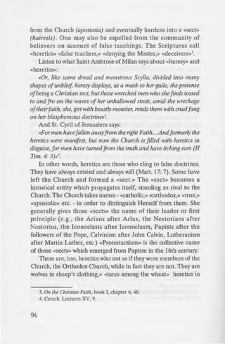 from the Church (apostasia) and eventually hardens into a «Sect»
(hairesis). One may also be expelled from the community of
believers on account of false teachings. The Scriptures call
«heretics» «false teachers,» «denying the Master,» «deceivers»2
•
Listen to what Saint Ambrose of Milan says about «heresy» and
«heretics»:
«Or, like same dread and monstrous Scylla, divided into many
shapes of unblief, heresy displays, as a mask to her guile, the pretense
ofbeing a Christian sect, but those wretched men who she finds tossed
to and fro on the waves of her unhallowed strait, amid the wreckage
oftheirfaith, she, girt with beastly monster, rends them with cruelfang
on her blasphemous doctrine»3
•
And St. Cyril of Jerusalem says:
<<For men have fallen awayfrom the right Faith... Andformerly the
heretics were manifest, but now the Church is filled with heretics in
disguise, for men have turned from the truth and have itching ears (II
Tim. 4: 3)»4
•
In other words, heretics are those who cling to false doctrines.
They have always existed and always will (Matt. 17: 7). Some have
left the Church and formed a «Sect.» The «Sect» becomes a
historical entity which propagates itself, standing as rival to the
Church. The Church takes names - «Catholic,» «Orthodox,» «true,»
«apostolic» etc. - in order to dintinguish Herself from them. She
generally gives those «Sects» the name of their leader or first
principle (e.g., the Arians after Arlus, the Nestorians after
Nestorius, the Iconoclasts after Iconoclasm, Papists after the
followers of the Pope, Calvinism after John Calvin, Lutheranism
after Martin Luther, etc.) «Protestantism» is the collective name
of those «Sects» which emerged from Papism in the 16th century.
There are, too, heretics who not as if they were members of the
Church, the Orthodox Church, while in fact they are not. They are
wolves in sheep's clothing,» «tares among the wheat» heretics in
3. On the Ch1istian Faith, book I, chapter 6, 46.
4. Catech. Lectures XV, 9.
94
disguise.» These are mo t com
theological turmoil (e.g.. d ri
Church with the Roman Em
domination, the Bolshevik Rev
etc.). In our own day, we ha,·e «e
the Orthodox Church i the
masquerade as bishops and prie
longer members of the Chur .
conduct contrary to the cano -
spirit of the Fathers. They ba ..
because they are deceived and
Now that we have learned.:
and «heretics» are what speu_
compares heretics to «the on::
(heresy) upon the Altar of God.
tion, seek after strange doctrine
appointment»5
. Similarly. St. I
follow the Apostolic Tradition.
the Apostles» and delivered (( o
sion of bishops»6
• And, indeed.
Tradition and no Tradition ''i
What is the Tradition of he
revealed by God to the Prophe -
when He came, fullfilling the pr
taught the fullnes of truth to His
the Church. The Father witne_:
it, the Liturgy embodied it for
the Faithflil defended it. The .
faith of Jesus Christ» handed o
from one generation of Orth OJ
Spirit guiding its transmi ion an
the malice of Satan and the ''e
5. On the Unity of the Church. l -I
6. Against Her. III, 3: 2.
 