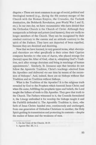 - n
e community of
criptures call
·deceivers»2
•
at «heresy» and
n ided into many
ile, the pretense
she finds tossed
mzd the wreckage
:em with cruelfang
false doctrines.
-= 7). Some have
e collective name
• e 16th century.
- ~e members of the
disguise.» These are most common in an age of social, political and
theological turmoil (e.g., during the 4th century merger of the
Church with the Roman Empire, the Crusades, the Turkish
domination, the Bolshevik Revolution, post-World War I and II,
etc.). In our own day, we have «ecumenists» who have denied that
the Orthodox Church is the Church of Christ. Although they
masquerade as bishops and priests (and laymen), they are really no
longer members of the Church. They can be recognized by their
conduct contrary to the canons and an attitude contrary to the
spirit of the Fathers. They have not departed of been expelled,
because they are deceived and deceiving.
Now that we have learned, in very general terms, what «heresy»
and «heretics» are what specifically is their crime their Cyprian
compares heretics to «the sons of Aaron, who placed strange fire
(heresy) upon the Altar of God, «that is, «despising God"s Tradi-
tion, seek after strange doctrines and bring in teachings of human
appointment»5
• Similarly, St. Irenaeus says that heretics do not
follow the Apostolic Tradition, Christ's teachings «derived from
the Apostles» and delivered «to our time by means of the succes-
sion of bishops»6
• And, indeed, there are no bishops without that
Tradition and no Tradition without bishops.
What is the Tradition of the Apostles? It is the religious truth
revealed by God to the Prophets which foretold Jesus Christ; and
when He came, fullfilling the prophetic types and beliefs, the Lord
taught the fullnes of truth to His Apostles. They gave that truth to
the Church. The Fathers witnessed to it, the Councils formulated
it, the Liturgy embodied it for worship the bishops taught it and
the Faithflil defended it. The Apostolic Tradition is, then, «the
faith of Jesus Christ» handed over, continuously and unchanged,
from one generation of Orthodox Christians to another, the Holy
Spirit guiding its transmission and protecting its contents-- despite
the malice of Satan and the weakness of men.
5. On the Unity of the Church, 18-19.
6. Against Her. III, 3: 2.
95
 