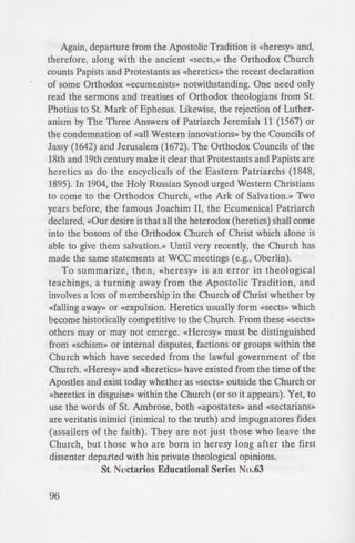 Again, departure from the Apostolic Tradition is «heresy» and,
therefore, along with the ancient «Sects,» the Orthodox Church
counts Papists and Protestants as «heretics» the recent declaration
of some Orthodox «ecumenists» notwithstanding. One need only
read the sermons and treatises of Orthodox theologians from St.
Photius to St. Mark of Ephesus. Likewise, the rejection of Luther-
anism by The Three Answers of Patriarch Jeremiah 11 (1567) or
the condemnation of «all Western innovations» by the Councils of
Jassy (1642) and Jerusalem (1672). The Orthodox Councils of the
18th and 19th century make it clear that Protestants and Papists are
heretics as do the encyclicals of the Eastern Patriarchs (1848,
1895). In 1904, the Holy Russian Synod urged Western Christians
to come to the Orthodox Church, «the Ark of Salvation.» Two
years before, the famous Joachim II, the Ecumenical Patriarch
declared, «Our desire is that all the heterodox (heretics) shall come
into the bosom of the Orthodox Church of Christ which alone is
able to give them salvation.» Until very recently, the Church has
made the same statements at WCC meetings (e.g., Oberlin).
To summarize, then, «heresy» is an error in theological
teachings, a turning away from the Apostolic Tradition, and
involves a loss of membership in the Church of Christ whether by
«falling away» or «expulsion. Heretics usually form «sects» which
become historically competitive to the Church. From these «Sects»
others may or may not emerge. «Heresy» must be distinguished
from «schism» or internal disputes, factions or groups within the
Church which have seceded from the lawful government of the
Church. «Heresy» and «heretics» have existed from the time of the
Apostles and exist today whether as «sects» outside the Church or
«heretics in disguise» within the Church (or so it appears). Yet, to
use the words of St. Ambrose, both «apostates» and «sectarians»
are veritatis inimici (inimical to the truth) and impugnatores fides
(assailers of the faith). They are not just those who leave the
Church, but those who are born in heresy long after the first
dissenter departed with his private theological opinions.
St. Nectarios Educational Series No.63
96
From my E
«On the Status ofNon-Ort.
Furthermore, it is important ·o
Church issues statements again t a h
its responsibility to exercise "econo
unknowingly fall to mi belie:.
condemnations with the intentio~
awakening those in the dark sleep c:
repentance» [Archbishop Chry o
Nature of Heresy», Orthodox Tradi·
Traditionalist Orthodox Studie . 1 •
76-77)....
Though it is clear from a tudy
Schism synodal decisions, and w
Protestants and Roman Catholi a
ecciesial decisions (often accompame
set forth for pastoral reasons (e.g. o
those in error). The term «heretic .
properly used in love, can be red
associations and connotations that
 