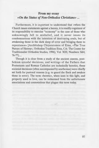 lie Tradition is «heresy» and,
·t .» the Orthodox Church
c ics» the recent declaration
thstanding. One need only
~hodox theologians from St.
_· ~ e. the rejection of Luther-
riarch Jeremiah 11 (1567) or
o ·ations» by the Councils of
_ The Orthodox Councils of the
- at Protestants and Papists are
e Eastern Patriarchs (1848,
od urged Western Christians
he Ark of Salvation.» Two
ll. the Ecumenical Patriarch
Q erodox (heretics) shall come
urch of Christ which alone is
er;. recently, the Church has
eetings (e.g., Oberlin).
i an error in theological
e Apostolic Tradition, and
Church of Christ whether by
usually form «sects» which
Church. From these «Sects»
ere y» must be distinguished
actions or groups within the
e lawful government of the
e existed from the time of the
ects» outside the Church or
-ch (or so it appears). Yet, to
«apostates» and «sectarians»
_ ruth) and impugnatores fides
t just those who leave the
·n heresy long after the first
~ .eological opinions.
-~v••ul Series No.63
From my essay
«On the Status ofNon-Orthodox Christians» ...
Furthermore, it is important to understand that «when the
Church issues statements against a heresy, it is readily cognizant of
its responsibility to exercise "economy" in the case of those who
unknowingly fall to misbelief, and it never issues its
condemnations with the intention of destroying souls, but of
awakening those in the dark sleep of error and bringing them to
repentance» [Archbishop Chrysostomos of Etna, «The True
Nature of Heresy», Orthodox Tradition Etna, CA: The Center for
Traditionalist Orthodox Studies, 1996), Vol. XIII, Numbers 3&4,
76-77)....
Though it is clear from a study of the ancient canons, post-
Schism synodal decisions, and writings of the Fathers that
Protestants and Roman Catholics are technically heretics, these
ecciesial decisions (often accompanied by anathemas) were chiefly
set forth for pastoral reasons (e.g. to guard the flock and awaken
those in error). The term «heretic», when seen in this light, and
properly used in love, can be redeemed from the unfortunate
associations and connotations that plague this term today.
97
 