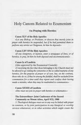 Holy Canons Related to Ecumenism
On Praying with Heretics
Canon XLV of the Holy Apostles
«Let any Bishop, or Presbyter, or deacon that merely joins in
prayer with heretics be suspended, but if he had permitted them to
peiform any service as Clergymen, let him be deposed.»
Canon LXV Of the Holy Apostles:
«If any clergymen, or laymen, enter a synagogue of Jews, or of
heretics, to pray, let him be both deposed and excommunicated.»
Canon Ix of Laodicia
(AJso approved by the Ecumenical Councils)
«Concerning the fact that those belonging to the Church must not
be allowed to go visiting the cemeteries or the so called martyria ofany
heretics, for the purpose ofprayer or of cure, but, on the contrary,
those who do so, ifthey be among the faithful, shall be excluded from
communion for a time until they repent and confess their having
made a mistake, when they may be readmitted to communion.»
Canon XXXIII of Laodicia
«One must not join in prayer with heretics or schismatics.»
The Extraordinarv Joint Conference of the Sacred
Community on Mount Athos, April 9/22, 1980
3. Theological dialogue must not in any way be linked with prayer
in common, or by joint participation in any liturgical or worship
services whatsoever; or in other activities which might create the
98
impression that our Orthodox Ch
Roman Catholics aspart ofthe ful
hand, the Pope as the canonical b·
these mislead both the fulness ofche
Catholics themselves, fostering amG
what Orthodoxy thinks oftheir tea
On the Date for Ce
Canon VII of the Holy Apo tJ
If any Bishop, or Presbyter. or l
Easter before the vernal equinox u ·
Canon I of Antioch
Asfor allpersons who dare to vi
great Council convened in icaea 1
consort of the most God-belm·ed E
the holyfestival ofthe soterial Pasch
from Communion and be outcasts
more captiously in objecting to the
most fitting in regard thereto: an
reference to laymen. But if any of
positions in the Church, such as
Deacon, after the adoption of this
upon having his own way, to the
disturbance of the church, and upo
the Jews, the holy Council has hence '
to the Church, on the ground thai h
sin by himself, but has also been
perversion among the multitude. Ac
persons from the liturgy, but also r
them after their deposition. Morea
are to be deprived of the external hon
and God"s priesthood have partaken
 