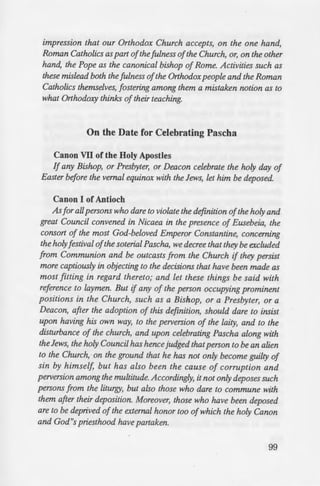 to Ecumenism
eacon that merely joins in
he had permitted them to
be deposed.»
a synagogue of Jews, or of
ed and excommunicated.»
Councils)
rzging to the Church must not
r the so called martyria ofany
of cure, but, on the contrary,
auhful, shall be excludedfrom
pent and confess their having
dmitted to communion.»
U:onf.t>n•n ce of the Sacred
- pril 9/22, 1980
rz any way be linked with prayer
~..:-l.u.Hl in any liturgical or worship
uvities which might create the
impression that our Orthodox Church accepts, on the one hand,
Roman Catholics as part ofthe fulness ofthe Church, or, on the other
hand, the Pope as the canonical bishop of Rome. Activities such as
these mislead both the fulness ofthe Orthodoxpeople and the Roman
Catholics themselves, fostering among them a mistaken notion as to
what Orthodoxy thinks oftheir teaching.
On the Date for Celebrating Pascha
Canon VII of the Holy Apostles
If any Bishop, or Presbyter, or Deacon celebrate the holy day of
Easter before the vernal equinox with the Jews, let him be deposed.
Canon I of Antioch
Asfor allpersons who dare to violate the definition ofthe holy and
great Council convened in Nicaea in the presence of Eusebeia, the
consort of the most God-beloved Emperor Constantine, concerning
the holyfestival ofthe soterial Pascha, we decree that they be excluded
from Communion and be outcasts from the Church if they persist
more captiously in objecting to the decisions that have been made as
most fitting in regard thereto; and let these things be said with
reference to laymen. But if any of the person occupying prominent
positions in the Church, such as a Bishop, or a Presbyter, or a
Deacon, after the adoption of this definition, should dare to insist
upon having his own way, to the perversion of the laity, and to the
disturbance of the church, and upon celebrating Pascha along with
the Jews, the holy Council has hence judged thatperson to be an alien
to the Church, on the ground that he has not only become guilty of
sin by himself, but has also been the cause of corruption and
perversion among the multitude. Accordingly, it not only deposes such
persons from the liturgy, but also those who dare to commune with
them after their deposition. Moreover, those who have been deposed
are to be deprived ofthe external honor too ofwhich the holy Canon
and God"s priesthood have partaken.
99
 