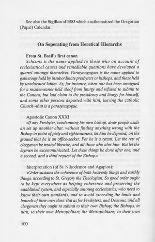 See also the Sigillon of1583 which anathematized the Gregorian
(Papal) Calendar.
On Seperating from Heretical Hierarchs
From St. Basil's first canon
Schisms is the name applied to those who on account of
ecclesiastical causes and remediable questions have developed a
quarrel amongst themselves. Parasynagogues is the name applied to
gatherings held by insubordinate presbyters or bishops, and those held
by uneducated laities. As, for instance, when one has been arraigned
for a misdemeanor held alooffrom liturgy and refused to submit to
the Canons, but laid claim to the presidency and liturgy for himself,
and some other persons departed with him, leaving the catholic
Church--that is a parasynagogue.
Apostolic Canon XXXI
<<Ifany Presbyter, condemning his own bishop, draw people aside
an set up another altar, without finding anything wrong with the
Bishop in point ofpiety and righteousness, let him be deposed, on the
ground that .he is an office-seeker. For he is a tyrant. Let the rest of
clergymen be treated likewise, and all those who abet him. But let the
laymen be excommunicated. Let these things be done after one, and
a second, and a third request ofthe Bishop.»
hiterpretation (of Ss. Nikodemos and Agapios):
<<Order sustains the coherence ofboth heavenly things and earthly
things, according to St. Gregory the Theologian. So good order ought
to be kept everywhere as helping coherence and preserving the
established system, and especially amoung ecclesiastics, who need to
know their own standards, and to avoid exceeding the limits and
bounds oftheir own class. But as for Presbyters, and Deacons, and all
clergymen they ought to submit to their own Bishop; the Bishops, in
turn, to their own Metropolitan; the Metropolitans, to their own
100
Patriarch. On this account the preSl
follows: Any presbyter that scorn
knowing that the latter is manifesr ~
in point of righteousness--thai is co
manifestly either heretical or unjusc-
into a distinct group and to build
services seperately, without the p
in so doing, on the ground of his
deposed; since like a tyrant wiJ/1 l ·
wrest away the authority which be
other clergymen that agree }1:ith him
from office too just as he must: bw
them be excommunicated. These ch
the bishop three times gent!) an
seperated from him to forgo such
refuse to do so. As for those, hm~f?
before a synodical investigation bee
misbelief and heresy publicly, not t
penances, but have a right to cl
Christians according to c. XV ofth
Canon XV of the 1st & 2nd
<<The rules laid down with refere
Metropolitans "are still more applic
any Presbyter or Bishop or Metro
from the communion of his m~n P
latter"s name in accordance with
the divine Mystagogy, but. befo
pronounced and haspassed judg
the holy Council has decreed that ;
everypriestlyfunction ifonly he be c
transgression ofthe law. A ccordmg.
ordained as respecting persons
against their own presidents stand
disntpt the union ofthe Church. Bu
 
