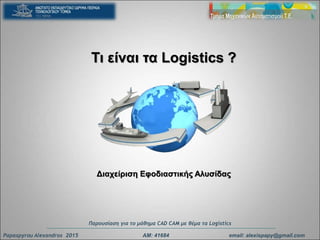 Τι είναι τα Logistics ?
Διαχείριση Eφοδιαστικής Αλυσίδας
Papaspyrou Alexandros 2015 ΑΜ: 41684 email: alexispapy@gmail.com
Παρουσίαση για το μάθημα CAD CAM με θέμα τα Logistics
 