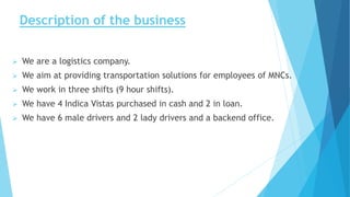 Description of the business
 We are a logistics company.
 We aim at providing transportation solutions for employees of MNCs.
 We work in three shifts (9 hour shifts).
 We have 4 Indica Vistas purchased in cash and 2 in loan.
 We have 6 male drivers and 2 lady drivers and a backend office.
 