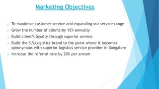 Marketing Objectives
 To maximize customer service and expanding our service range
 Grow the number of clients by 15% annually
 Build client’s loyalty through superior service
 Build the S.V.Logistics brand to the point where it becomes
synonymous with superior logistics service provider in Bangalore
 Increase the referral rate by 20% per annum
 