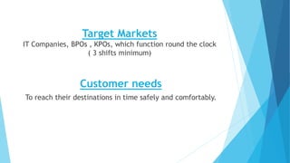Target Markets
IT Companies, BPOs , KPOs, which function round the clock
( 3 shifts minimum)
Customer needs
To reach their destinations in time safely and comfortably.
 