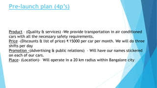 Pre-launch plan (4p’s)
Product – (Quality & services) -We provide transportation in air conditioned
cars with all the necessary safety requirements.
Price –(Discounts & list of price) ₹ 15000 per car per month. We will do three
shifts per day
Promotion -(Advertising & public relations) – Will have our names stickered
on each of our cars.
Place- (Location)- Will operate in a 20 km radius within Bangalore city
 