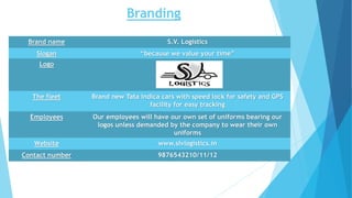 Branding
Brand name S.V. Logistics
Slogan “because we value your time”
Logo
The fleet Brand new Tata Indica cars with speed lock for safety and GPS
facility for easy tracking
Employees Our employees will have our own set of uniforms bearing our
logos unless demanded by the company to wear their own
uniforms
Website www.slvlogistics.in
Contact number 9876543210/11/12
 