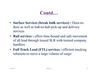 Contd…
• Surface Services (break bulk services) : Door-to-
door as well as hub-to-hub pick-up and delivery
services
• Rail services : offers time-bound and safe movement
of all load through leased SLR with trained company
handlers
• Full Truck Load (FTL) services : efficient trucking
solutions to move a large volume of cargo
9/4/2017 GROUP 1 12
 
