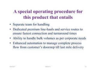 A special operating procedure for
this product that entails
• Separate team for handling
• Dedicated premium line-hauls and service routes to
ensure fastest connection and turnaround times
• Ability to handle bulk volumes as per corporate needs
• Enhanced automation to manage complete process
flow from customer’s doorstep till last mile delivery
9/4/2017 13GROUP 1
 