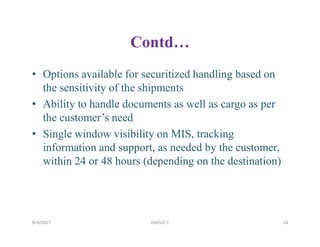 Contd…
• Options available for securitized handling based on
the sensitivity of the shipments
• Ability to handle documents as well as cargo as per
the customer’s need
• Single window visibility on MIS, tracking
information and support, as needed by the customer,
within 24 or 48 hours (depending on the destination)
9/4/2017 14GROUP 1
 