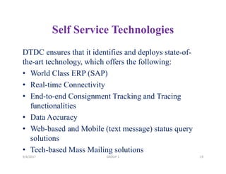 Self Service Technologies
DTDC ensures that it identifies and deploys state-of-
the-art technology, which offers the following:
• World Class ERP (SAP)
• Real-time Connectivity
• End-to-end Consignment Tracking and Tracing
functionalities
• Data Accuracy
• Web-based and Mobile (text message) status query
solutions
• Tech-based Mass Mailing solutions
9/4/2017 19GROUP 1
 