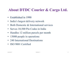 About DTDC Courier & Cargo Ltd.
• Established in 1990
• India’s largest delivery network
• Both Domestic & International services
• Serves 10,500 Pin Codes in India
• Handles 12 million parcels per month
• 13000 people in operations
• 240 International Destinations
• ISO 9001 Certified
9/4/2017 2GROUP 1
 