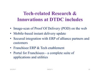 Tech-related Research &
Innovations at DTDC includes
• Image-scan of Proof Of Delivery (POD) on the web
• Mobile-based instant delivery update
• Secured integration with ERP of alliance partners and
customers
• Franchisee ERP & Tech enablement
• Portal for Franchisees - a complete suite of
applications and utilities
9/4/2017 20GROUP 1
 