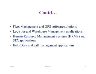 Contd…
• Fleet Management and GPS software solutions
• Logistics and Warehouse Management applications
• Human Resource Management Systems (HRMS) and
SFA applications
• Help Desk and call management applications
9/4/2017 21GROUP 1
 
