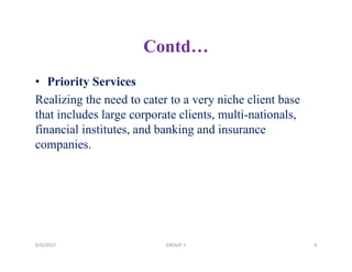 Contd…
• Priority Services
Realizing the need to cater to a very niche client base
that includes large corporate clients, multi-nationals,
financial institutes, and banking and insurance
companies.
9/4/2017 9GROUP 1
 