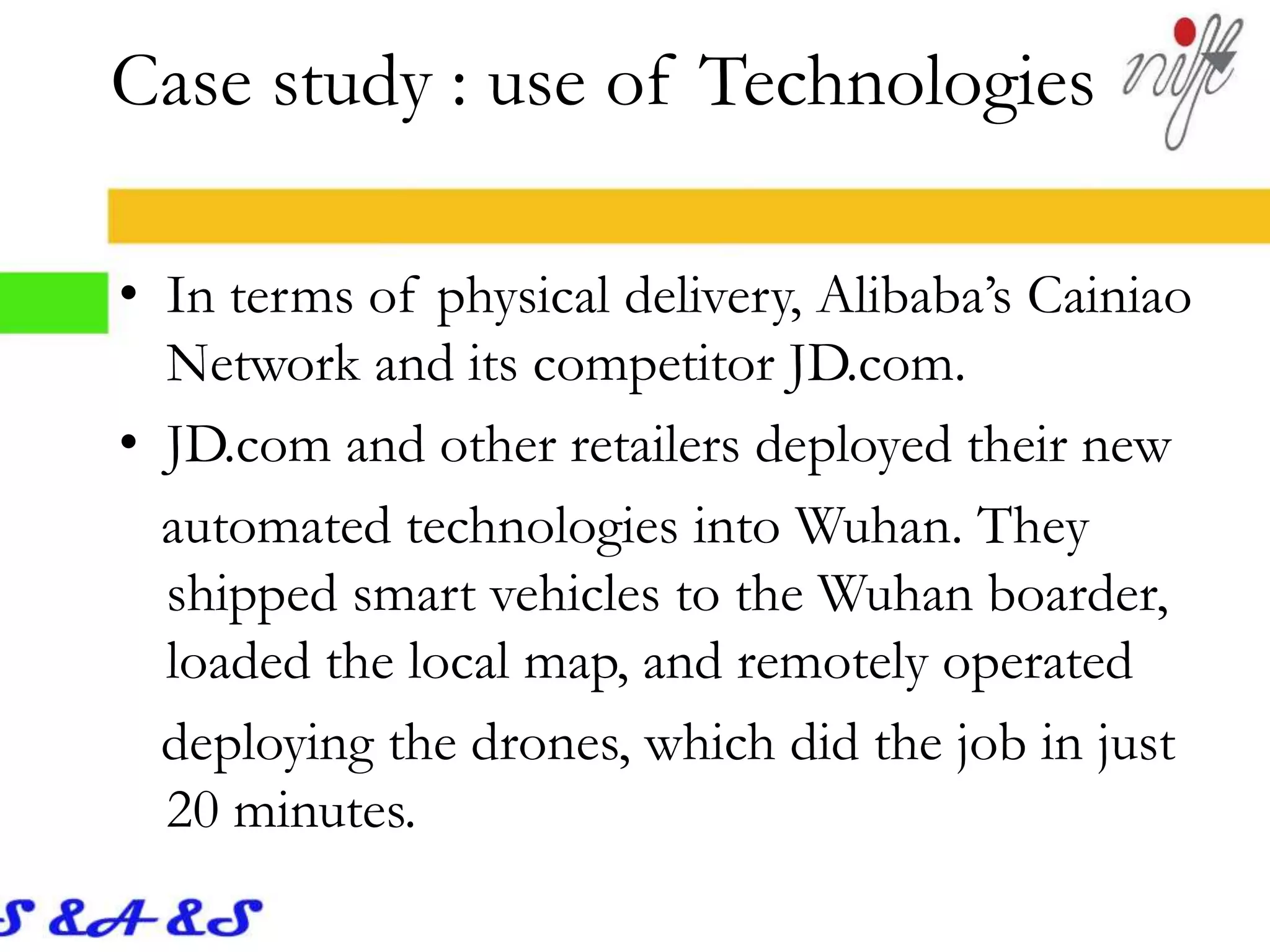 • In terms of physical delivery, Alibaba’s Cainiao
Network and its competitor JD.com.
• JD.com and other retailers deployed their new
automated technologies into Wuhan. They
shipped smart vehicles to the Wuhan boarder,
loaded the local map, and remotely operated
deploying the drones, which did the job in just
20 minutes.
Case study : use of Technologies
 