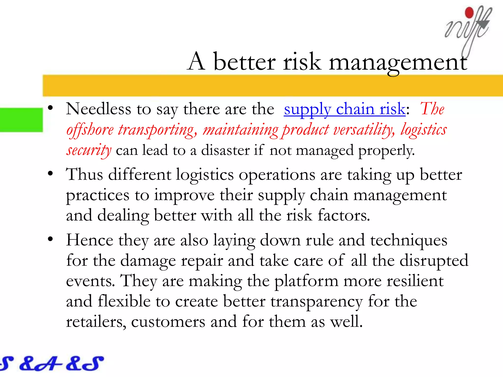 A better risk management
• Needless to say there are the supply chain risk: The
offshore transporting, maintaining product versatility, logistics
security can lead to a disaster if not managed properly.
• Thus different logistics operations are taking up better
practices to improve their supply chain management
and dealing better with all the risk factors.
• Hence they are also laying down rule and techniques
for the damage repair and take care of all the disrupted
events. They are making the platform more resilient
and flexible to create better transparency for the
retailers, customers and for them as well.
 