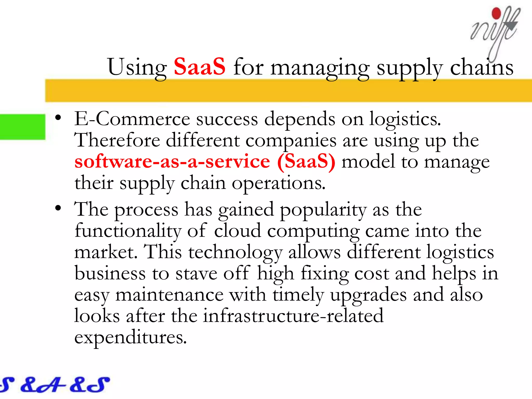 Using SaaS for managing supply chains
• E-Commerce success depends on logistics.
Therefore different companies are using up the
software-as-a-service (SaaS) model to manage
their supply chain operations.
• The process has gained popularity as the
functionality of cloud computing came into the
market. This technology allows different logistics
business to stave off high fixing cost and helps in
easy maintenance with timely upgrades and also
looks after the infrastructure-related
expenditures.
 