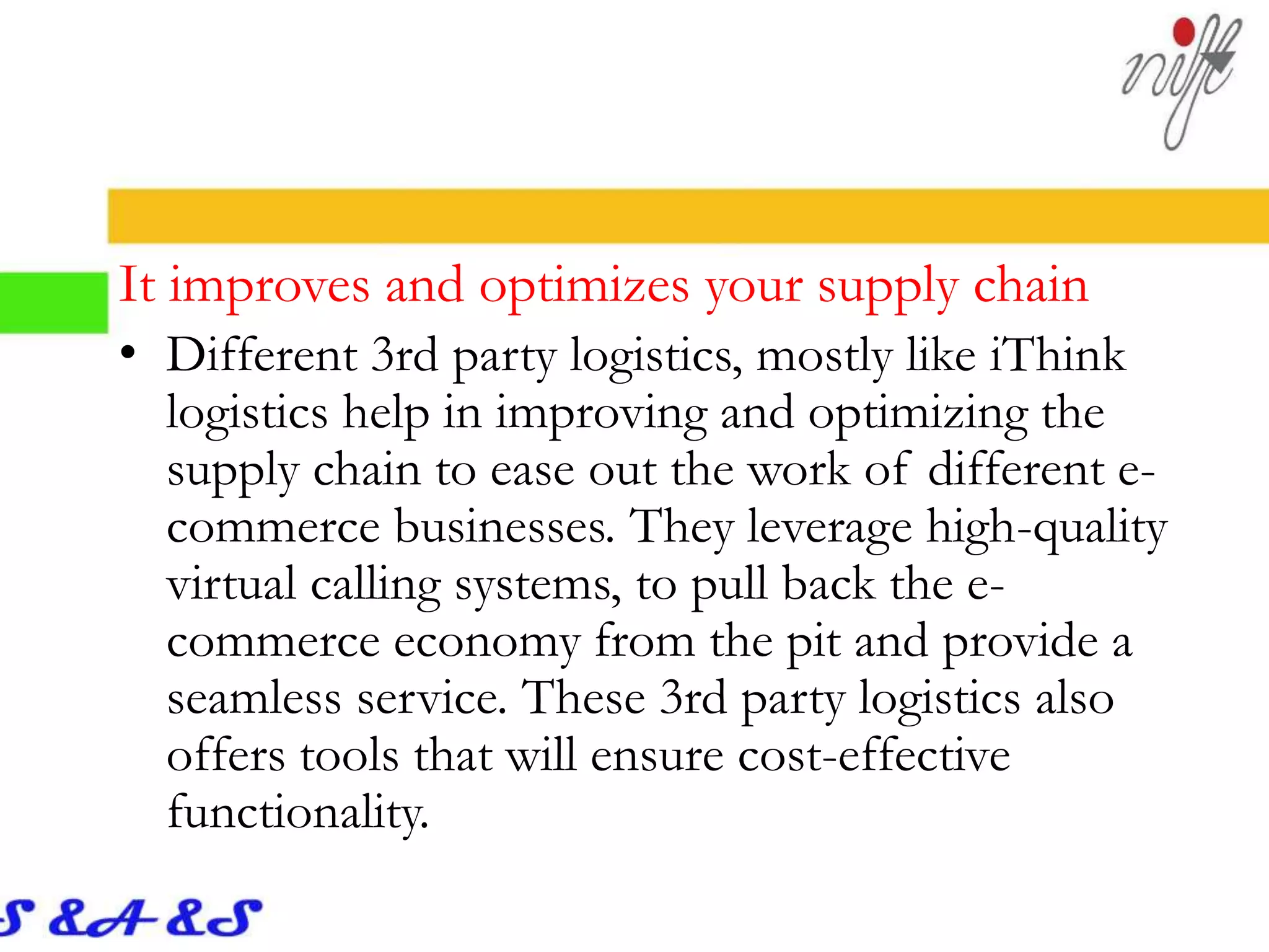 It improves and optimizes your supply chain
• Different 3rd party logistics, mostly like iThink
logistics help in improving and optimizing the
supply chain to ease out the work of different e-
commerce businesses. They leverage high-quality
virtual calling systems, to pull back the e-
commerce economy from the pit and provide a
seamless service. These 3rd party logistics also
offers tools that will ensure cost-effective
functionality.
 