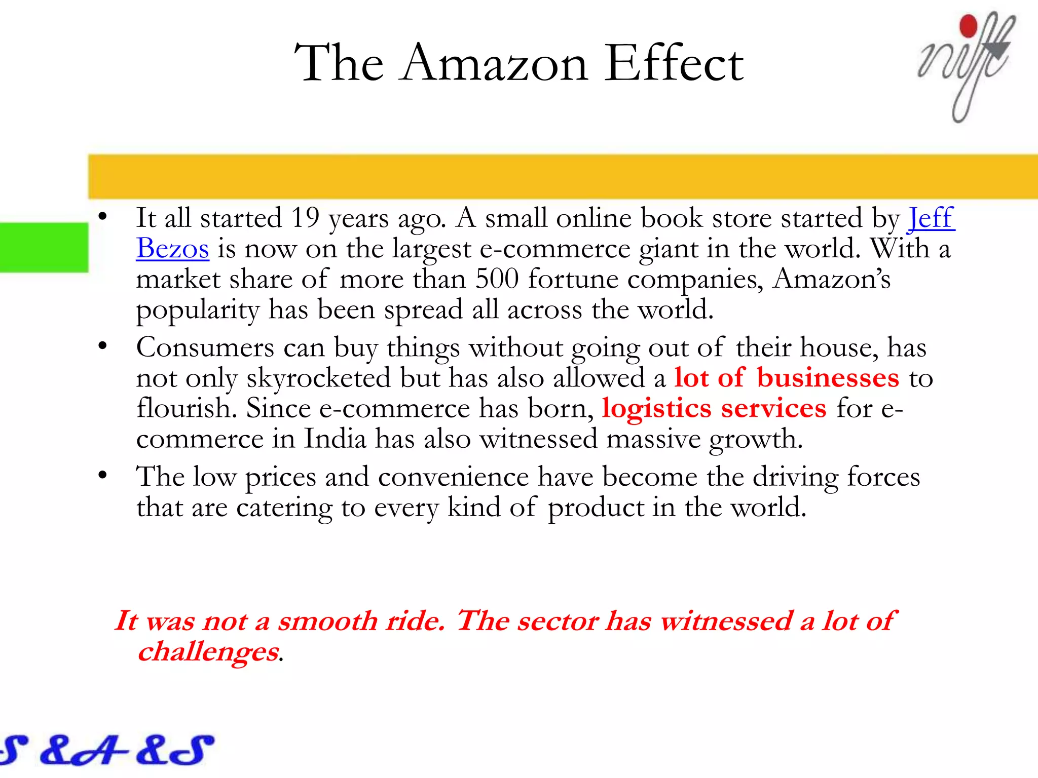 The Amazon Effect
• It all started 19 years ago. A small online book store started by Jeff
Bezos is now on the largest e-commerce giant in the world. With a
market share of more than 500 fortune companies, Amazon’s
popularity has been spread all across the world.
• Consumers can buy things without going out of their house, has
not only skyrocketed but has also allowed a lot of businesses to
flourish. Since e-commerce has born, logistics services for e-
commerce in India has also witnessed massive growth.
• The low prices and convenience have become the driving forces
that are catering to every kind of product in the world.
It was not a smooth ride. The sector has witnessed a lot of
challenges.
 