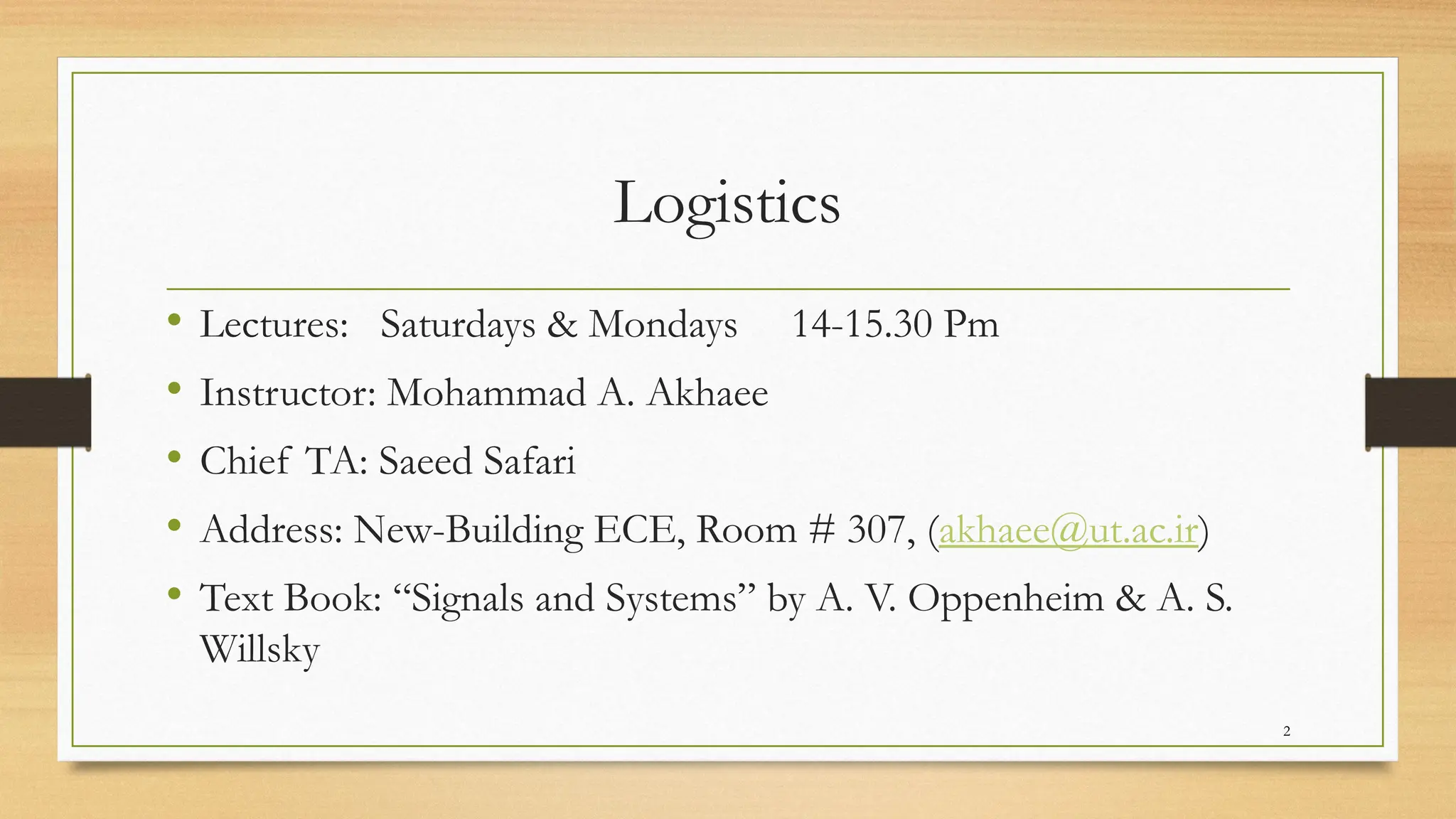 2
Logistics
• Lectures: Saturdays & Mondays 14-15.30 Pm
• Instructor: Mohammad A. Akhaee
• Chief TA: Saeed Safari
• Address: New-Building ECE, Room # 307, (akhaee@ut.ac.ir)
• Text Book: “Signals and Systems” by A. V. Oppenheim & A. S.
Willsky
 