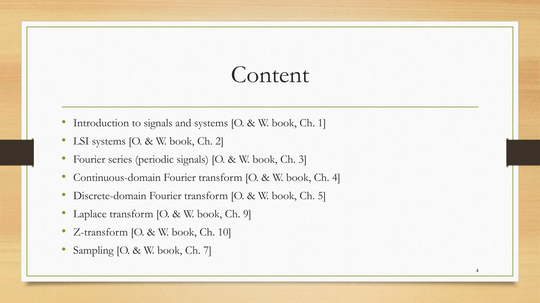 4
Content
• Introduction to signals and systems [O. & W. book, Ch. 1]
• LSI systems [O. & W. book, Ch. 2]
• Fourier series (periodic signals) [O. & W. book, Ch. 3]
• Continuous-domain Fourier transform [O. & W. book, Ch. 4]
• Discrete-domain Fourier transform [O. & W. book, Ch. 5]
• Laplace transform [O. & W. book, Ch. 9]
• Z-transform [O. & W. book, Ch. 10]
• Sampling [O. & W. book, Ch. 7]
 