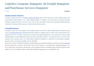5/19/2020 0 Comments
Logistics Company Singapore Air Freight Singapore
and Warehouse Services Singapore
 
Logistics Company Singapore:
3B Express Logistics Pte Ltd is a logistics company Singapore with activities focused on cargo sending, logistics and
transportation administrations. As a cargo sending supplier in Singapore, we're perceived for uniqueness Freight
sending arrangements that is second to none, and we give uncommon vehicle and warehousing administrations
committed to turning in ideal responses to clients, locally and all inclusive.
Air Freight Singapore:
3B Express is your one stop Singapore Total Freight Solutions Provider. We offer the high-quality warehouse storage
services, air freight Singapore and industrial storage offerings in Singapore that’s second to none. With rapt interest to
element in all we do, we make certain that your cargo gets brought immediately on your consignee’s doorstep inside
schedule (proper on time). Right from the factor of series to the factor of delivery, we make sure that every of our clients
experience fine customer service. As a main logistics offering in Singapore, we offer door to door logistics Singapore
operation. This is especially dependable and also affordable.
We have the capacity to handle and facilitate airfreight shipments comprising small parcels, bulk & oversized air freight
that necessitates the use of heavy-lift aircraft. As pros in the industry, we can handle these airfreight shipments on a
door to door basis, and Airport to Airport basis or just anything in-between. Working closely with both National Carrier
Airlines & GSA’s, 3B EXPRESS is able to offer tailored airfreight Singapore service at affordable rates.
 