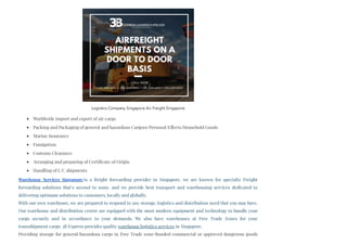 Worldwide import and export of air cargo
Packing and Packaging of general and hazardous Cargoes/Personal Effects/Household Goods
Marine Insurance
Fumigation
Customs Clearance
Arranging and preparing of Certificate of Origin
Handling of L/C shipments
Warehouse Services SingaporeAs a freight forwarding provider in Singapore, we are known for specialty Freight
forwarding solutions that’s second to none, and we provide best transport and warehousing services dedicated to
delivering optimum solutions to customers, locally and globally. 
With our own warehouse, we are prepared to respond to any storage, logistics and distribution need that you may have.
Our warehouse and distribution centre are equipped with the most modern equipment and technology to handle your
cargo securely and in accordance to your demands. We also have warehouses at Free Trade Zones for your
transshipment cargo. 3B Express provides quality warehouse logistics services in Singapore.
Providing storage for general/hazardous cargo in Free Trade zone/Bonded commercial or approved dangerous goods
Logistics Company Singapore Air Freight Singapore
 