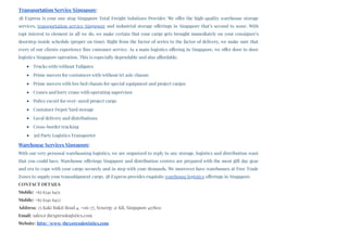 Transportation Service Singapore:
3B Express is your one stop Singapore Total Freight Solutions Provider. We offer the high-quality warehouse storage
services, transportation service Singapore and industrial storage offerings in Singapore that’s second to none. With
rapt interest to element in all we do, we make certain that your cargo gets brought immediately on your consignee’s
doorstep inside schedule (proper on time). Right from the factor of series to the factor of delivery, we make sure that
every of our clients experience fine customer service. As a main logistics offering in Singapore, we offer door to door
logistics Singapore operation. This is especially dependable and also affordable.
Trucks with/without Tailgates
Prime movers for containers with/without tri axle chassis
Prime movers with low bed chassis for special equipment and project cargos
Cranes and lorry crane with operating supervisor
Police escort for over–sized/project cargo
Container Depot/Yard storage
Local delivery and distributions
Cross-border trucking
3rd Party Logistics Transporter
Warehouse Services Singapore:
With our very personal warehousing logistics, we are organized to reply to any storage, logistics and distribution want
that you could have. Warehouse offerings Singapore and distribution centres are prepared with the most gift day gear
and era to cope with your cargo securely and in step with your demands. We moreover have warehouses at Free Trade
Zones to supply your transshipment cargo. 3B Express provides exquisite warehouse logistics offerings in Singapore.
CONTACT DETAILS
Mobile: +65 6341 6451
Mobile: +65 6341 6452
Address: 25 Kaki Bukit Road 4, #06-77, Synergy @ KB, Singapore 417800
Email: sales@3bexpresslogistics.com
Website: http://www.3bexpresslogistics.com
 
