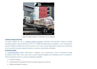 Logistics Company Singapore 
3B Express Logistics Pte Ltd is a logistics company Singapore corporation with operations targeted on freight
forwarding, logistics and transportation services. As a freight forwarding issuer in Singapore, we are recognised for
specialty Freight forwarding answers that’s second to none, and we provide high-quality transport and warehousing
services devoted to turning in optimum solutions to customers, domestically and globally.
Freight Forwarding
As a freight forwarding business organization in Singapore, we're recognised for a place of information Freight
forwarding answers that’s 2nd to none, and we provide splendid shipping and warehousing services committed to
delivering optimum answers to customers, regionally and globally.
Container trucking,
Transportation and Lashing of Oil and Gas project equipment on flat rack,
Stuffing/unstuffing of container,
Logistics Company Singapore - Transportation Service Singapore
 